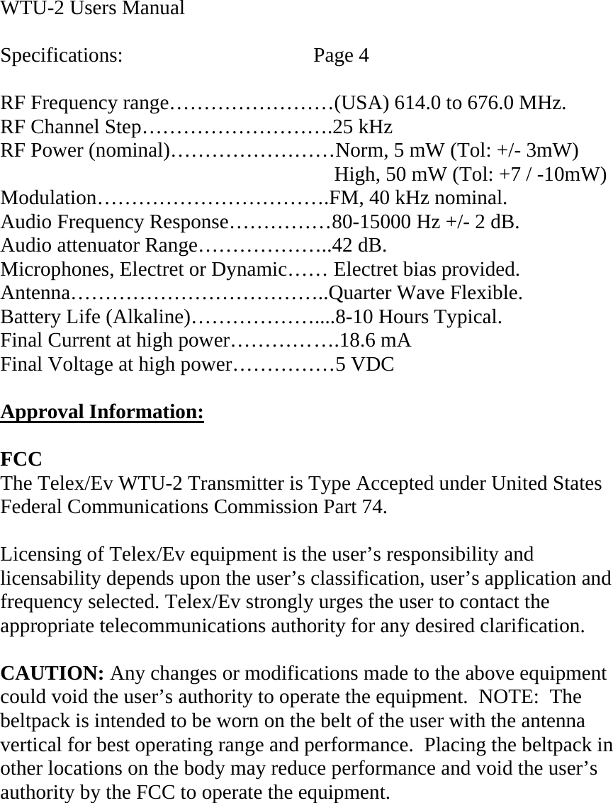  WTU-2 Users Manual  Specifications:    Page 4  RF Frequency range……………………(USA) 614.0 to 676.0 MHz. RF Channel Step……………………….25 kHz RF Power (nominal)……………………Norm, 5 mW (Tol: +/- 3mW)         High, 50 mW (Tol: +7 / -10mW) Modulation…………………………….FM, 40 kHz nominal. Audio Frequency Response……………80-15000 Hz +/- 2 dB. Audio attenuator Range………………..42 dB. Microphones, Electret or Dynamic…… Electret bias provided. Antenna………………………………..Quarter Wave Flexible. Battery Life (Alkaline)………………....8-10 Hours Typical. Final Current at high power………… ….18.6 mA Final Voltage at high power……………5 VDC  Approval Information:  FCC The Telex/Ev WTU-2 Transmitter is Type Accepted under United States Federal Communications Commission Part 74.  Licensing of Telex/Ev equipment is the user’s responsibility and licensability depends upon the user’s classification, user’s application and frequency selected. Telex/Ev strongly urges the user to contact the appropriate telecommunications authority for any desired clarification.  CAUTION: Any changes or modifications made to the above equipment could void the user’s authority to operate the equipment.  NOTE:  The beltpack is intended to be worn on the belt of the user with the antenna vertical for best operating range and performance.  Placing the beltpack in other locations on the body may reduce performance and void the user’s authority by the FCC to operate the equipment.      