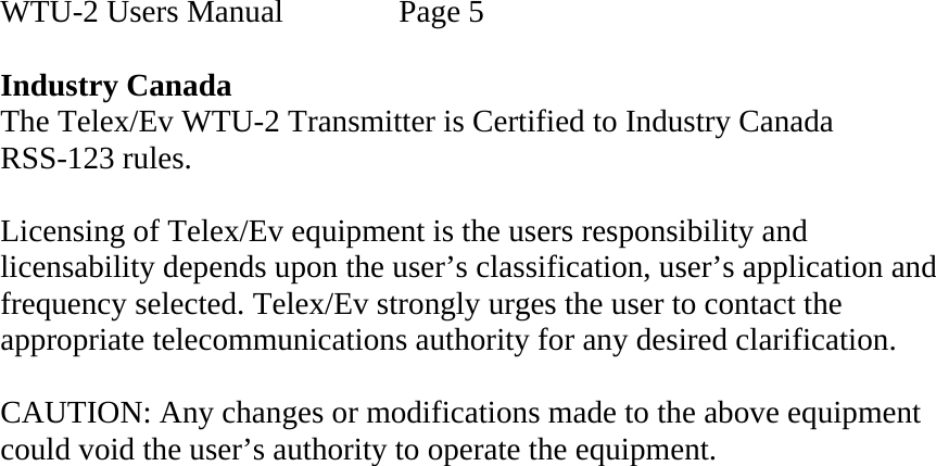   WTU-2 Users Manual    Page 5  Industry Canada The Telex/Ev WTU-2 Transmitter is Certified to Industry Canada  RSS-123 rules.  Licensing of Telex/Ev equipment is the users responsibility and licensability depends upon the user’s classification, user’s application and frequency selected. Telex/Ev strongly urges the user to contact the appropriate telecommunications authority for any desired clarification.  CAUTION: Any changes or modifications made to the above equipment could void the user’s authority to operate the equipment.  