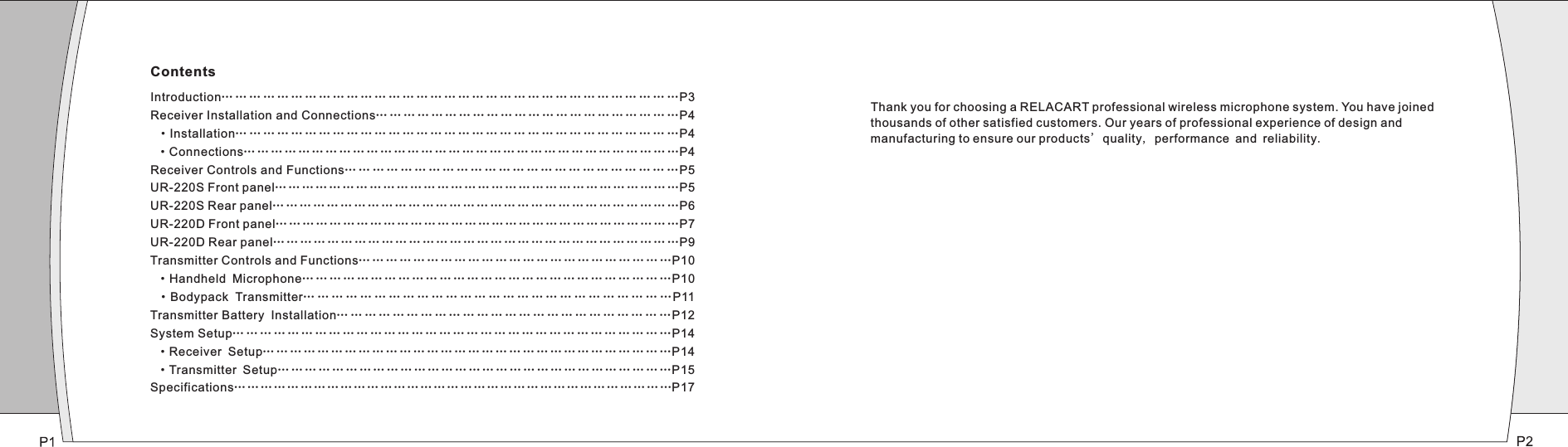 Introduction… … … … … … … … … … … … … … … … … … … … … … … … … … … … … …P3Receiver Installation and Connections…………………………………………………………P4 ·Installation… … … … … … … … … … … … … … … … … … … … … … … … … … … … … … … …P4 ·Connections… … … … … … … … … … … … … … … … … … … … … … … … … … … … … … … …P4Receiver Controls and Functions………………………………………………………………P5UR-220S Front panel… … … … … … … … … … … … … … … … … … … … … … … … … … … … … …P5UR-220S Rear panel… … … … … … … … … … … … … … … … … … … … … … … … … … … … … …P6UR-220D Front panel………………………………………………………………………………P7UR-220D Rear panel… … … … … … … … … … … … … … … … … … … … … … … … … … … … … …P9Transmitter Controls and Functions……………………………………………………………P10 ·Handheld Microphone………………………………………………………………………P10 ·Bodypack Transmitter… … … … … … … … … … … … … … … … … … … … … … … … … …P11Transmitter Battery Installation… … … … … … … … … … … … … … … … … … … … … … … …P12System Setup… … … … … … … … … … … … … … … … … … … … … … … … … … … … … … … …P14 ·Receiver Setup… … … … … … … … … … … … … … … … … … … … … … … … … … … … … …P14 ·Transmitter Setup……………………………………………………………………………P15Specifications………………………………………………………………………………………P17……… Thank you for choosing a RELACART professional wireless microphone system. You have joined thousands of other satisfied customers. Our years of professional experience of design and manufacturing to ensure our products&apos; quality, performance and reliability.Contents
