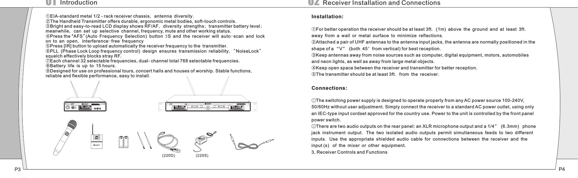 SET SYNC SETSYNC①EIA-standard metal 1/2 - rack receiver chassis, antenna diversity.②The Handheld Transmitter offers durable, ergonomic metal bodies, soft-touch controls.③Bright and easy-to-read LCD display shows RF/AF, diversity strengths; transmitter battery level; meanwhile, can set up selective channel, frequency, mute and other working status.④Press the &quot;AFS&quot;(Auto Frequency Selection)  button 3 S and the receiver will auto-scan and lock on to an open, interference-free frequency⑤Press [IR] button to upload automatically the receiver frequency to the transmitter.⑥PLL (Phase Lock Loop frequency control)  design ensures transmission reliability, &quot;NoiseLock&quot; squelch effectively blocks stray RF. ⑦Each channel 32 selectable frequencies, dual- channel total 768 selectable frequencies.⑧Battery life is up to 15 hours.⑨Designed for use on professional tours, concert halls and houses of worship. Stable functions, reliable and flexible performance, easy to install.IntroductionInstallation:①For better operation the receiver should be at least 3ft.  1m  above the ground and at least 3ft. away from a wall or metal surface to minimize reflections.②Attached a pair of UHF antennas to the antenna input jacks, the antenna are normally positioned in the shape of a “V” (both 45°from vertical) for best reception.③Keep antennas away from noise sources such as computer, digital equipment, motors, automobiles and neon lights, as well as away from large metal objects.④Keep open space between the receiver and transmitter for better reception.⑤The transmitter should be at least 3ft. from the receiver.Connections:①The switching power supply is designed to operate properly from any AC power source 100-240V, 50/60Hz without user adjustment. Simply connect the receiver to a standard AC power outlet, using only an IEC-type input cordset approved for the country use. Power to the unit is controlled by the front panel power switch.②There are two audio outputs on the rear panel: an XLR microphone output and a 1/4” (6.3mm)  phone jack instrument output. The two isolated audio outputs permit simultaneous feeds to two different inputs. Use the appropriate shielded audio cable for connections between the receiver and the input (s)  of the mixer or other equipment.3, Receiver Controls and Functions( )Receiver Installation and Connections