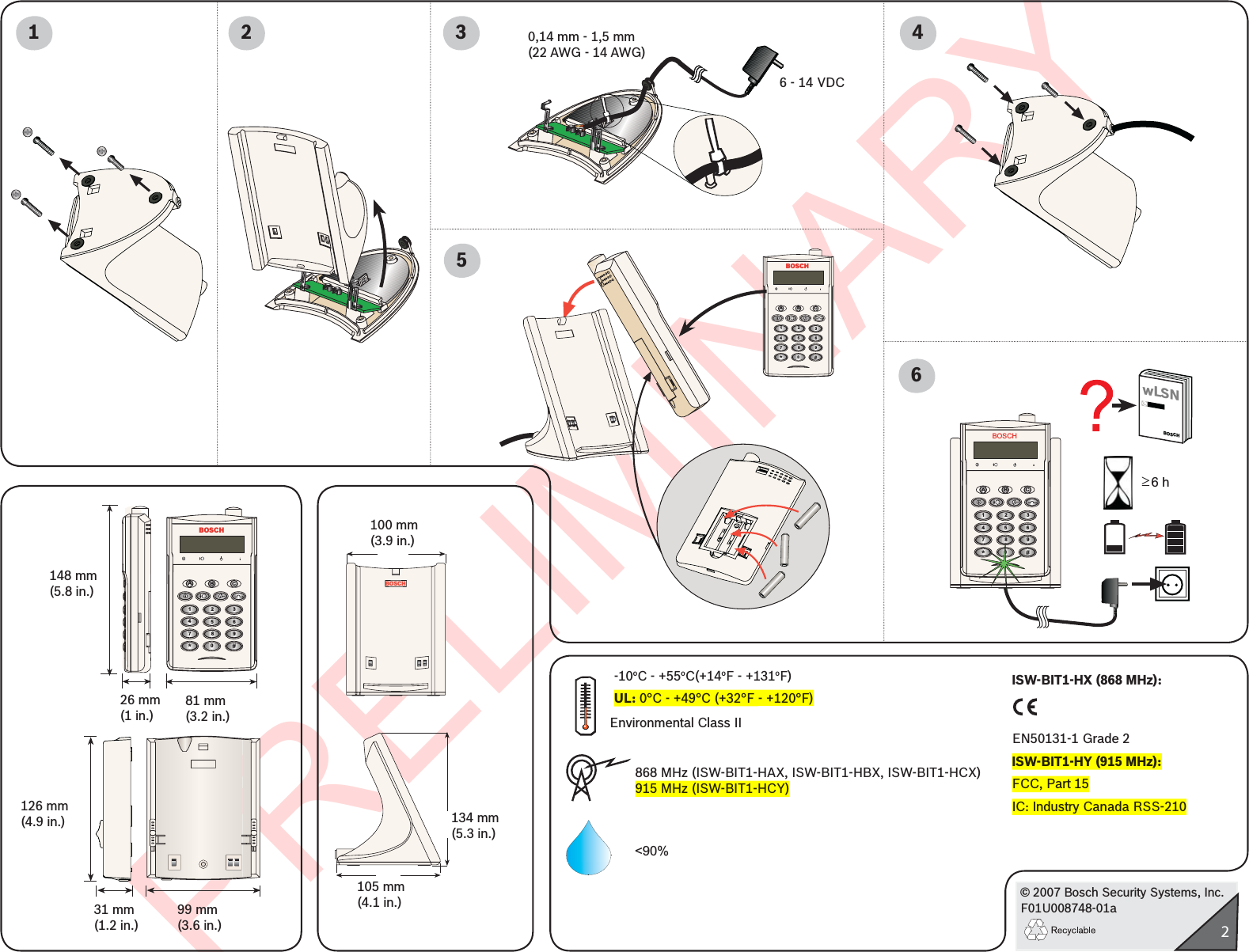 PRELIMINARY© 2007 Bosch Security Systems, Inc.F01U008748-01a2BOSCHAB C123456789#*0BOSCHAB C123456789#*0148 mm(5.8 in.)81 mm(3.2 in.)99 mm(3.6 in.)126 mm(4.9 in.)31 mm(1.2 in.)26 mm(1 in.)2134 mm(5.3 in.)BOSCH100 mm(3.9 in.)105 mm(4.1 in.)1&lt;90%3 465BOSCHAB C123456789#*0£  6 hwLSNBOSCH0,14 mm - 1,5 mm(22 AWG - 14 AWG)6 - 14 VDC868 MHz (ISW-BIT1-HAX, ISW-BIT1-HBX, ISW-BIT1-HCX)915 MHz (ISW-BIT1-HCY)Environmental Class II-10oC - +55oC(+14oF - +131oF)UL: 0°C - +49°C (+32°F - +120°F)ISW-BIT1-HX (868 MHz):EN50131-1 Grade 2ISW-BIT1-HY (915 MHz):FCC, Part 15IC: Industry Canada RSS-210 