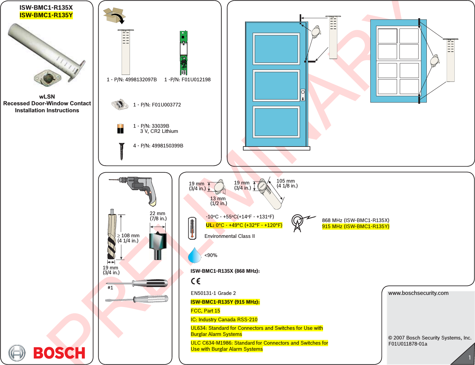 PRELIMINARYwww.boschsecurity.com© 2007 Bosch Security Systems, Inc.F01U011878-01a1ISW-BMC1-R135XISW-BMC1-R135YwLSNRecessed Door-Window ContactInstallation Instructions1 - P/N: 33039B     3 V, CR2 Lithium1 - P/N: F01U0037724 - P/N: 4998150399B1 - P/N: 4998132097B 1 -P/N: F01U012198#1³ 108 mm(4 1/4 in.)19 mm(3/4 in.)22 mm(7/8 in.)Environmental Class II -10oC - +55oC(+14oF - +131oF)UL: 0°C - +49°C (+32°F - +120°F) 868 MHz (ISW-BMC1-R135X)915 MHz (ISW-BMC1-R135Y)19 mm(3/4 in.)13 mm(1/2 in.)19 mm(3/4 in.)105 mm(4 1/8 in.)&lt;90%ISW-BMC1-R135X (868 MHz):EN50131-1 Grade 2ISW-BMC1-R135Y (915 MHz):FCC, Part 15IC: Industry Canada RSS-210 UL634: Standard for Connectors and Switches for Use with Burglar Alarm SystemsULC C634-M1986: Standard for Connectors and Switches for Use with Burglar Alarm Systems