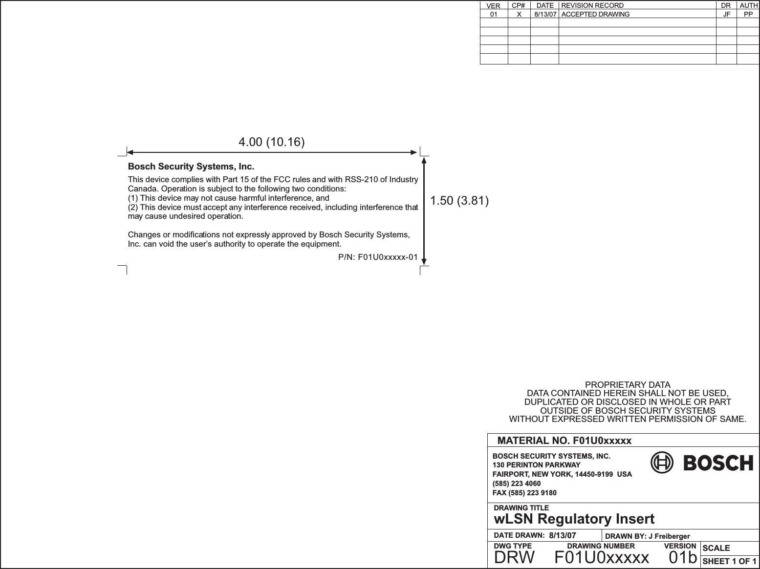 DATE DRAWN:DRAWING TITLESCALEBOSCH SECURITY SYSTEMS, INC.130 PERINTON PARKWAYFAIRPORT, NEW YORK, 14450-9199  USA(585) 223 4060FAX (585) 223 9180MATERIAL NO. F01U0xxxxx8/13/07wLSN Regulatory InsertSHEET 1 OF 1DWG TYPE DRAWING NUMBER             VERSIONDRAWN BY: J FreibergerDRW    F01U0xxxxx    01bPROPRIETARY DATADATA CONTAINED HEREIN SHALL NOT BE USED,DUPLICATED OR DISCLOSED IN WHOLE OR PARTOUTSIDE OF BOSCH SECURITY SYSTEMSWITHOUT EXPRESSED WRITTEN PERMISSION OF SAME.PPDR     AUTHDATECP# REVISION RECORDACCEPTED DRAWINGX 8/13/07 JFVER01This device complies with Part 15 of the FCC rules and with RSS-210 of IndustryCanada. Operation is subject to the following two conditions:(1) This device may not cause harmful interference, and(2) This device must accept any interference received, including interference thatmay cause undesired operation.Changes or modifications not expressly approved by Bosch Security Systems,Inc. can void the users authority to operate the equipment.Bosch Security Systems, Inc.P/N: F01U0xxxxx-011.50 (3.81)4.00 (10.16)