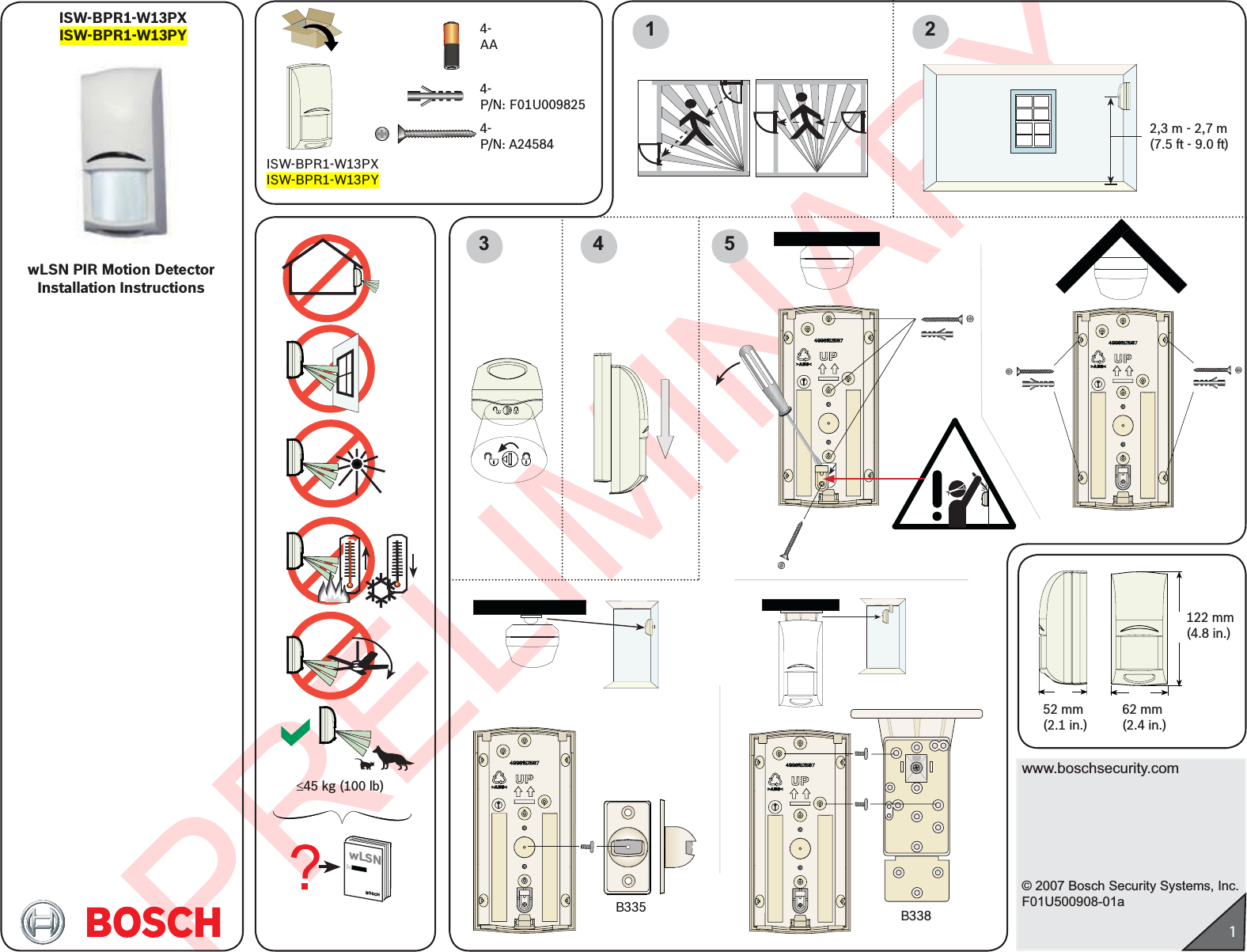 PRELIMINARYwww.boschsecurity.com© 2007 Bosch Security Systems, Inc.F01U500908-01a152 mm(2.1 in.)122 mm(4.8 in.)62 mm(2.4 in.)1 23 4ISW-BPR1-W13PXISW-BPR1-W13PY2,3 m - 2,7 m(7.5 ft - 9.0 ft)4-  P/N: A245844-  P/N: F01U0098254-  AA5wLSN PIR Motion Detector Installation InstructionsISW-BPR1-W13PXISW-BPR1-W13PYB335 B338£45 kg (100 lb)wLSNBOSCH