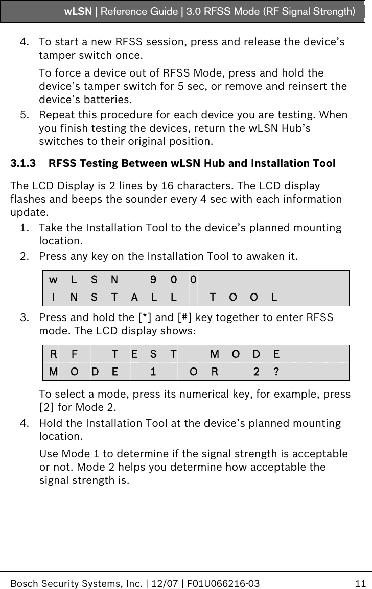 wLSN | Reference Guide |  3.0 RFSS Mode (RF Signal Strength)   Bosch Security Systems, Inc. | 12/07 | F01U066216-03  11  4. To start a new RFSS session, press and release the device’s tamper switch once. To force a device out of RFSS Mode, press and hold the device’s tamper switch for 5 sec, or remove and reinsert the device’s batteries. 5. Repeat this procedure for each device you are testing. When you finish testing the devices, return the wLSN Hub’s switches to their original position. 3.1.3 RFSS Testing Between wLSN Hub and Installation Tool  The LCD Display is 2 lines by 16 characters. The LCD display flashes and beeps the sounder every 4 sec with each information update. 1. Take the Installation Tool to the device’s planned mounting location. 2. Press any key on the Installation Tool to awaken it.  w  L  S  N   9  0  0                 I  N  S  T  A  L  L   T  O O L          3. Press and hold the [*] and [#] key together to enter RFSS mode. The LCD display shows:  R  F   T  E  S  T    M O D E         M  O  D  E   1    O R   2  ?          To select a mode, press its numerical key, for example, press [2] for Mode 2. 4. Hold the Installation Tool at the device’s planned mounting location. Use Mode 1 to determine if the signal strength is acceptable or not. Mode 2 helps you determine how acceptable the signal strength is.  