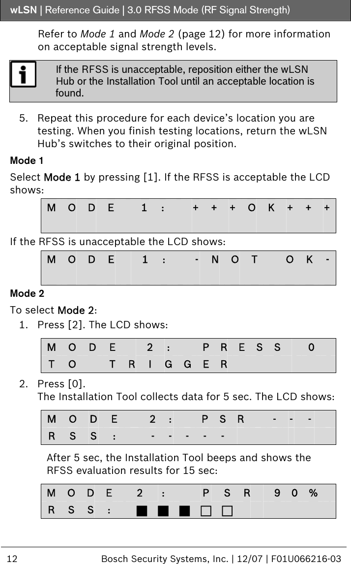 wLSN | Reference Guide |  3.0 RFSS Mode (RF Signal Strength)  12  Bosch Security Systems, Inc. | 12/07 | F01U066216-03  Refer to Mode 1 and Mode 2 (page 12) for more information on acceptable signal strength levels.  If the RFSS is unacceptable, reposition either the wLSN Hub or the Installation Tool until an acceptable location is found.   5. Repeat this procedure for each device’s location you are testing. When you finish testing locations, return the wLSN Hub’s switches to their original position. Mode 1 Select Mode 1 by pressing [1]. If the RFSS is acceptable the LCD shows: M  O  D  E   1  :   +  +  +  OK  +  +  +                                If the RFSS is unacceptable the LCD shows: M  O  D  E   1  :   -  N O T    O K  -                                Mode 2 To select Mode 2: 1. Press [2]. The LCD shows:  M  O  D  E    2 :    P R E S S   0   T  O   T  RI  G G E R             2. Press [0]. The Installation Tool collects data for 5 sec. The LCD shows:  M  O  D  E    2 :    P S R   -  -  -   R  S  S  :   -  -  -  -  -              After 5 sec, the Installation Tool beeps and shows the RFSS evaluation results for 15 sec:  M  O  D  E   2  :   P  S  R   9 0 %   R  S  S  :   J J J F F             