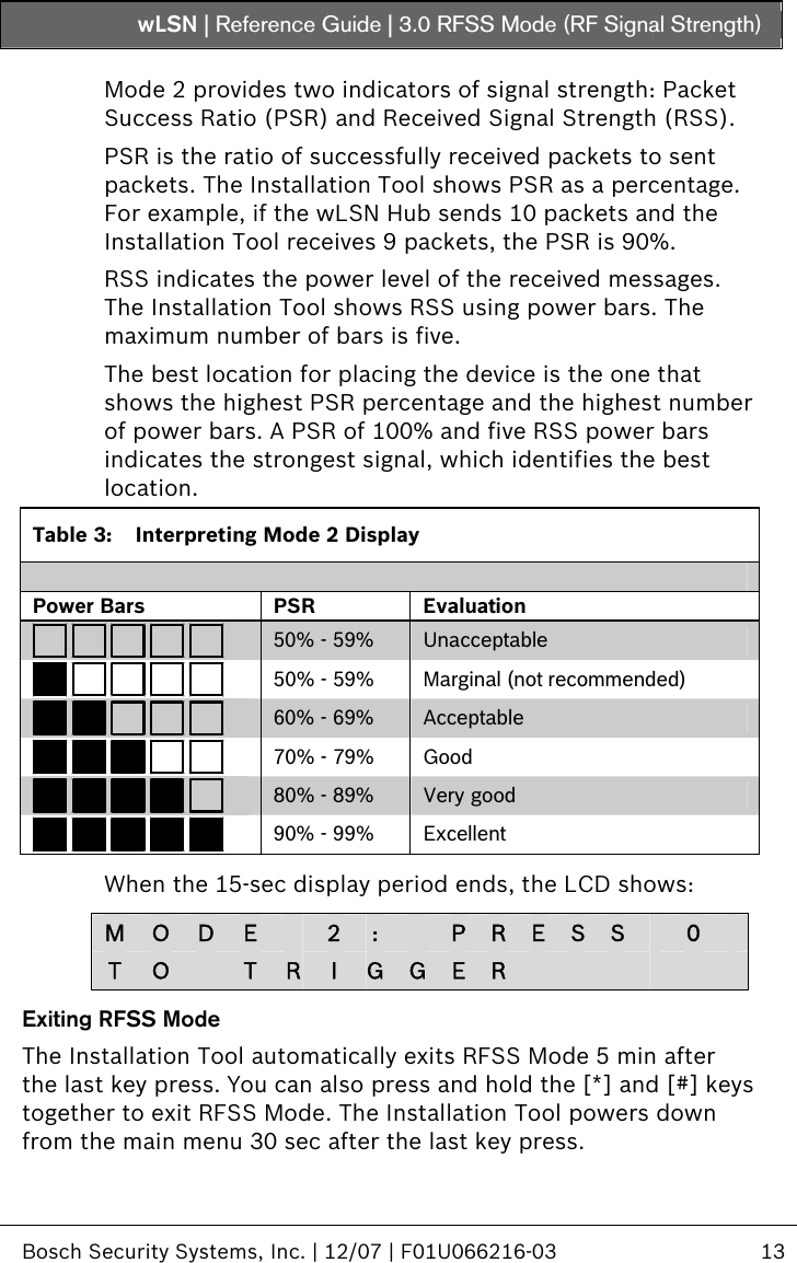 wLSN | Reference Guide |  3.0 RFSS Mode (RF Signal Strength)   Bosch Security Systems, Inc. | 12/07 | F01U066216-03  13  Mode 2 provides two indicators of signal strength: Packet Success Ratio (PSR) and Received Signal Strength (RSS). PSR is the ratio of successfully received packets to sent packets. The Installation Tool shows PSR as a percentage. For example, if the wLSN Hub sends 10 packets and the Installation Tool receives 9 packets, the PSR is 90%.  RSS indicates the power level of the received messages. The Installation Tool shows RSS using power bars. The maximum number of bars is five. The best location for placing the device is the one that shows the highest PSR percentage and the highest number of power bars. A PSR of 100% and five RSS power bars indicates the strongest signal, which identifies the best location. Table 3:  Interpreting Mode 2 Display  Power Bars  PSR  Evaluation  50% - 59%  Unacceptable  50% - 59%  Marginal (not recommended)  60% - 69%  Acceptable  70% - 79%  Good  80% - 89%  Very good  90% - 99%  Excellent  When the 15-sec display period ends, the LCD shows:  M  O  D  E    2 :    P R E S S   0   T  O   T  RI  G G E R             Exiting RFSS Mode The Installation Tool automatically exits RFSS Mode 5 min after the last key press. You can also press and hold the [*] and [#] keys together to exit RFSS Mode. The Installation Tool powers down from the main menu 30 sec after the last key press. 