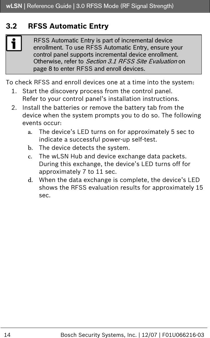 wLSN | Reference Guide |  3.0 RFSS Mode (RF Signal Strength)  14  Bosch Security Systems, Inc. | 12/07 | F01U066216-03  3.2 RFSS Automatic Entry  RFSS Automatic Entry is part of incremental device enrollment. To use RFSS Automatic Entry, ensure your control panel supports incremental device enrollment. Otherwise, refer to Section  3.1 RFSS Site Evaluation on page 8 to enter RFSS and enroll devices.  To check RFSS and enroll devices one at a time into the system: 1. Start the discovery process from the control panel. Refer to your control panel’s installation instructions. 2. Install the batteries or remove the battery tab from the device when the system prompts you to do so. The following events occur: a. The device’s LED turns on for approximately 5 sec to indicate a successful power-up self-test. b. The device detects the system. c. The wLSN Hub and device exchange data packets. During this exchange, the device’s LED turns off for approximately 7 to 11 sec. d. When the data exchange is complete, the device’s LED shows the RFSS evaluation results for approximately 15 sec.  