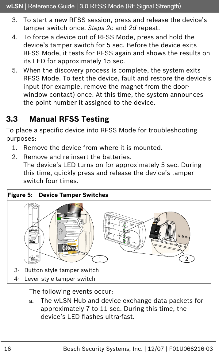 wLSN | Reference Guide |  3.0 RFSS Mode (RF Signal Strength)  16  Bosch Security Systems, Inc. | 12/07 | F01U066216-03  3. To start a new RFSS session, press and release the device’s tamper switch once. Steps  2 c and  2 d repeat. 4. To force a device out of RFSS Mode, press and hold the device’s tamper switch for 5 sec. Before the device exits RFSS Mode, it tests for RFSS again and shows the results on its LED for approximately 15 sec. 5. When the discovery process is complete, the system exits RFSS Mode. To test the device, fault and restore the device’s input (for example, remove the magnet from the door-window contact) once. At this time, the system announces the point number it assigned to the device. 3.3 Manual RFSS Testing To place a specific device into RFSS Mode for troubleshooting purposes: 1. Remove the device from where it is mounted. 2. Remove and re-insert the batteries. The device’s LED turns on for approximately 5 sec. During this time, quickly press and release the device’s tamper switch four times.  Figure 5:  Device Tamper Switches 12 3- Button style tamper switch 4- Lever style tamper switch  The following events occur: a. The wLSN Hub and device exchange data packets for approximately 7 to 11 sec. During this time, the device’s LED flashes ultra-fast. 
