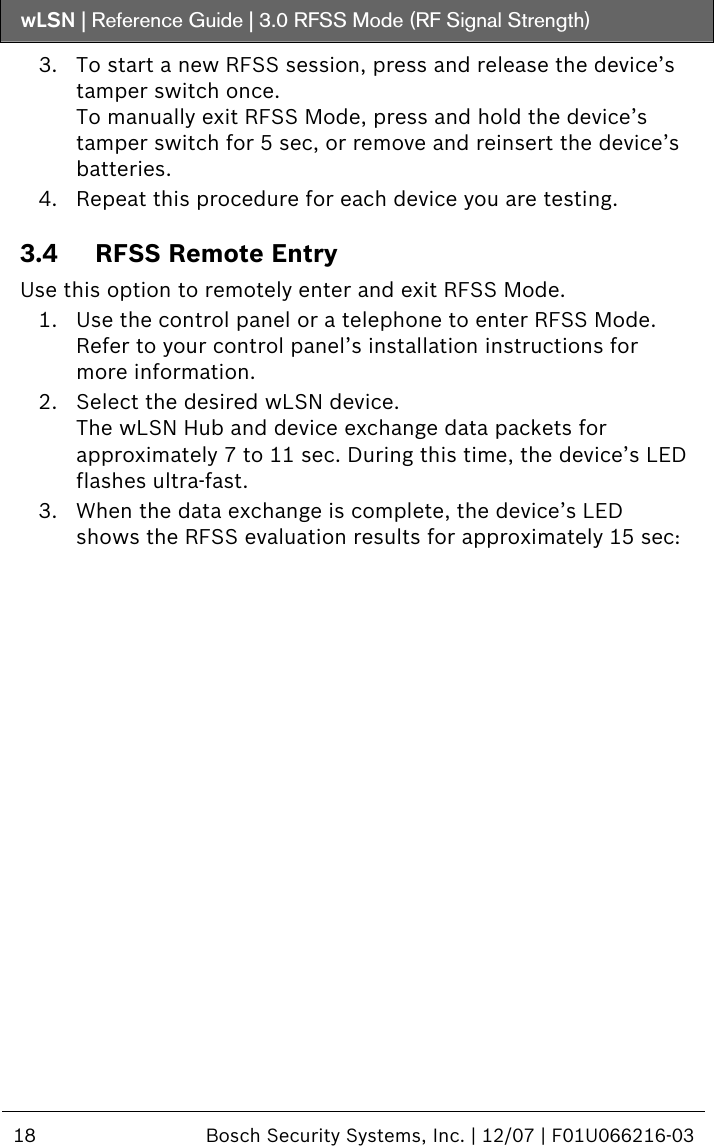 wLSN | Reference Guide |  3.0 RFSS Mode (RF Signal Strength)  18  Bosch Security Systems, Inc. | 12/07 | F01U066216-03  3. To start a new RFSS session, press and release the device’s tamper switch once. To manually exit RFSS Mode, press and hold the device’s tamper switch for 5 sec, or remove and reinsert the device’s batteries. 4. Repeat this procedure for each device you are testing. 3.4 RFSS Remote Entry Use this option to remotely enter and exit RFSS Mode.  1. Use the control panel or a telephone to enter RFSS Mode. Refer to your control panel’s installation instructions for more information. 2. Select the desired wLSN device. The wLSN Hub and device exchange data packets for approximately 7 to 11 sec. During this time, the device’s LED flashes ultra-fast. 3. When the data exchange is complete, the device’s LED shows the RFSS evaluation results for approximately 15 sec:  