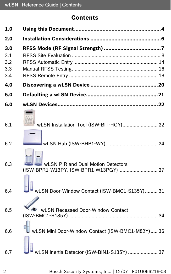 wLSN | Reference Guide | Contents  2  Bosch Security Systems, Inc. | 12/07 | F01U066216-03  Contents 1.0 Using this Document..........................................................4 2.0 Installation Considerations ...............................................6 3.0 RFSS Mode (RF Signal Strength) ......................................7 3.1 RFSS Site Evaluation ............................................................... 8 3.2 RFSS Automatic Entry............................................................ 14 3.3 Manual RFSS Testing............................................................. 16 3.4 RFSS Remote Entry ............................................................... 18 4.0 Discovering a wLSN Device .............................................20 5.0 Defaulting a wLSN Device................................................21 6.0 wLSN Devices...................................................................22 6.1  wLSN Installation Tool (ISW-BIT-HCY)......................... 22 6.2  wLSN Hub (ISW-BHB1-WY)..................................... 24 6.3  wLSN PIR and Dual Motion Detectors (ISW-BPR1-W13PY, ISW-BPR1-W13PGY)............................ 27 6.4  wLSN Door-Window Contact (ISW-BMC1-S135Y)......... 31 6.5  wLSN Recessed Door-Window Contact (ISW-BMC1-R135Y) ............................................................... 34 6.6  wLSN Mini Door-Window Contact (ISW-BMC1-M82Y)..... 36 6.7  wLSN Inertia Detector (ISW-BIN1-S135Y) ..................... 37 