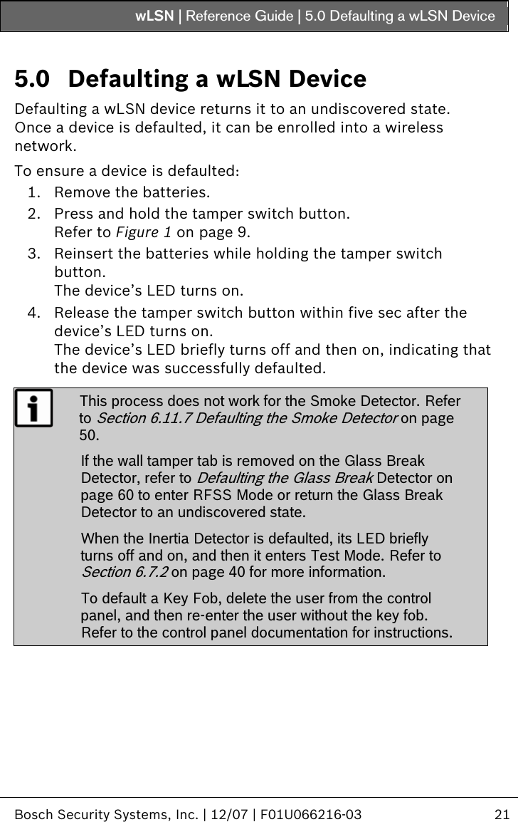wLSN | Reference Guide |  5.0 Defaulting a wLSN Device   Bosch Security Systems, Inc. | 12/07 | F01U066216-03  21  5.0 Defaulting a wLSN Device  Defaulting a wLSN device returns it to an undiscovered state. Once a device is defaulted, it can be enrolled into a wireless network. To ensure a device is defaulted: 1. Remove the batteries. 2. Press and hold the tamper switch button. Refer to Figure 1 on page 9. 3. Reinsert the batteries while holding the tamper switch button. The device’s LED turns on. 4. Release the tamper switch button within five sec after the device’s LED turns on. The device’s LED briefly turns off and then on, indicating that the device was successfully defaulted.  This process does not work for the Smoke Detector. Refer to Section  6.11.7 Defaulting the Smoke Detector on page 50.  If the wall tamper tab is removed on the Glass Break Detector, refer to Defaulting the Glass Break Detector on page 60 to enter RFSS Mode or return the Glass Break Detector to an undiscovered state. When the Inertia Detector is defaulted, its LED briefly turns off and on, and then it enters Test Mode. Refer to Section  6.7.2 on page 40 for more information. To default a Key Fob, delete the user from the control panel, and then re-enter the user without the key fob. Refer to the control panel documentation for instructions.  