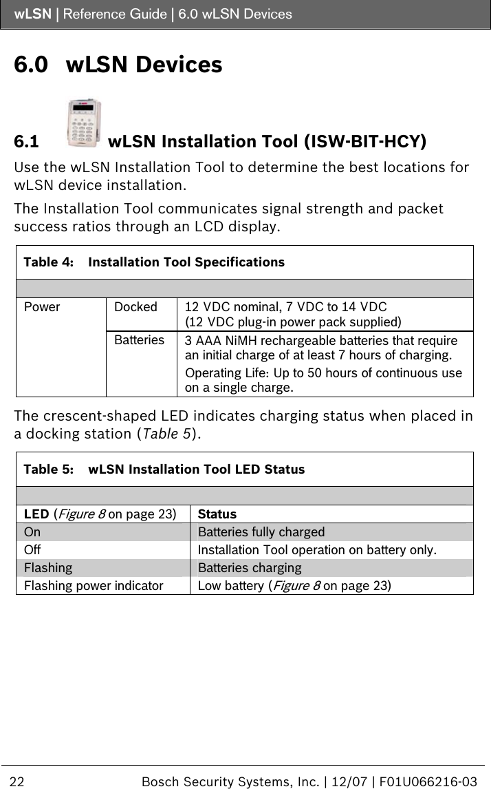 wLSN | Reference Guide |  6.0 wLSN Devices  22  Bosch Security Systems, Inc. | 12/07 | F01U066216-03  6.0 wLSN Devices 6.1  wLSN Installation Tool (ISW-BIT-HCY) Use the wLSN Installation Tool to determine the best locations for wLSN device installation. The Installation Tool communicates signal strength and packet success ratios through an LCD display.   Table 4:  Installation Tool Specifications  Docked  12 VDC nominal, 7 VDC to 14 VDC  (12 VDC plug-in power pack supplied) Power Batteries  3 AAA NiMH rechargeable batteries that require an initial charge of at least 7 hours of charging. Operating Life: Up to 50 hours of continuous use on a single charge.   The crescent-shaped LED indicates charging status when placed in a docking station (Table 5).  Table 5:  wLSN Installation Tool LED Status  LED (Figure 8 on page 23) Status On  Batteries fully charged Off  Installation Tool operation on battery only. Flashing  Batteries charging Flashing power indicator  Low battery (Figure 8 on page 23)  