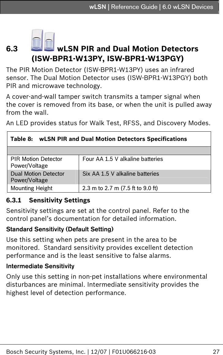 wLSN | Reference Guide |  6.0 wLSN Devices   Bosch Security Systems, Inc. | 12/07 | F01U066216-03  27  6.3  wLSN PIR and Dual Motion Detectors (ISW-BPR1-W13PY, ISW-BPR1-W13PGY) The PIR Motion Detector (ISW-BPR1-W13PY) uses an infrared sensor. The Dual Motion Detector uses (ISW-BPR1-W13PGY) both PIR and microwave technology. A cover-and-wall tamper switch transmits a tamper signal when the cover is removed from its base, or when the unit is pulled away from the wall.  An LED provides status for Walk Test, RFSS, and Discovery Modes.   Table 8:  wLSN PIR and Dual Motion Detectors Specifications  PIR Motion Detector Power/Voltage Four AA 1.5 V alkaline batteries Dual Motion Detector Power/Voltage Six AA 1.5 V alkaline batteries Mounting Height  2.3 m to 2.7 m (7.5 ft to 9.0 ft) 6.3.1 Sensitivity Settings Sensitivity settings are set at the control panel. Refer to the control panel’s documentation for detailed information. Standard Sensitivity (Default Setting) Use this setting when pets are present in the area to be monitored.  Standard sensitivity provides excellent detection performance and is the least sensitive to false alarms. Intermediate Sensitivity Only use this setting in non-pet installations where environmental disturbances are minimal. Intermediate sensitivity provides the highest level of detection performance. 