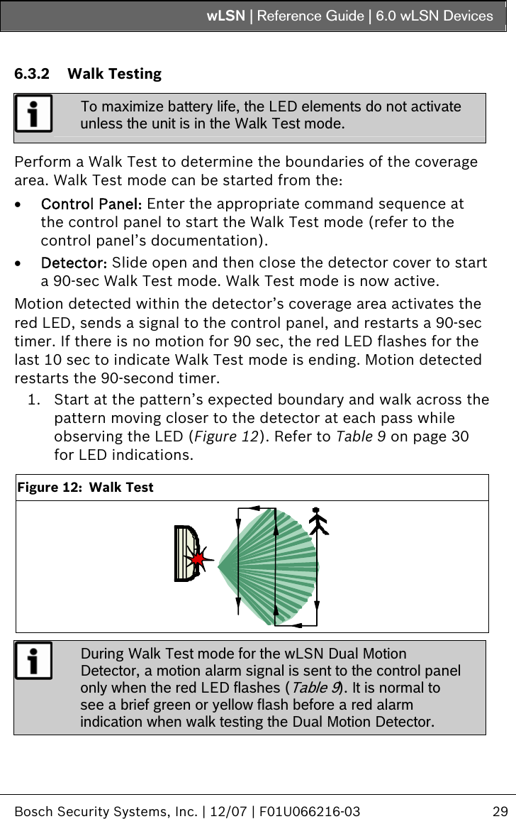 wLSN | Reference Guide |  6.0 wLSN Devices   Bosch Security Systems, Inc. | 12/07 | F01U066216-03  29   6.3.2 Walk Testing  To maximize battery life, the LED elements do not activate unless the unit is in the Walk Test mode.  Perform a Walk Test to determine the boundaries of the coverage area. Walk Test mode can be started from the: • Control Panel: Enter the appropriate command sequence at the control panel to start the Walk Test mode (refer to the control panel’s documentation). • Detector: Slide open and then close the detector cover to start a 90-sec Walk Test mode. Walk Test mode is now active. Motion detected within the detector’s coverage area activates the red LED, sends a signal to the control panel, and restarts a 90-sec timer. If there is no motion for 90 sec, the red LED flashes for the last 10 sec to indicate Walk Test mode is ending. Motion detected  restarts the 90-second timer. 1. Start at the pattern’s expected boundary and walk across the pattern moving closer to the detector at each pass while observing the LED (Figure 12). Refer to Table 9 on page 30 for LED indications.  Figure 12:  Walk Test   During Walk Test mode for the wLSN Dual Motion Detector, a motion alarm signal is sent to the control panel only when the red LED flashes (Table 9). It is normal to see a brief green or yellow flash before a red alarm indication when walk testing the Dual Motion Detector. 