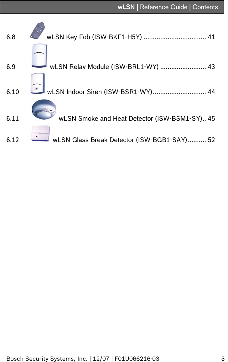 wLSN | Reference Guide | Contents   Bosch Security Systems, Inc. | 12/07 | F01U066216-03  3  6.8  wLSN Key Fob (ISW-BKF1-H5Y) .................................. 41 6.9  wLSN Relay Module (ISW-BRL1-WY) ......................... 43 6.10  wLSN Indoor Siren (ISW-BSR1-WY)............................. 44 6.11  wLSN Smoke and Heat Detector (ISW-BSM1-SY).. 45 6.12  wLSN Glass Break Detector (ISW-BGB1-SAY).......... 52  