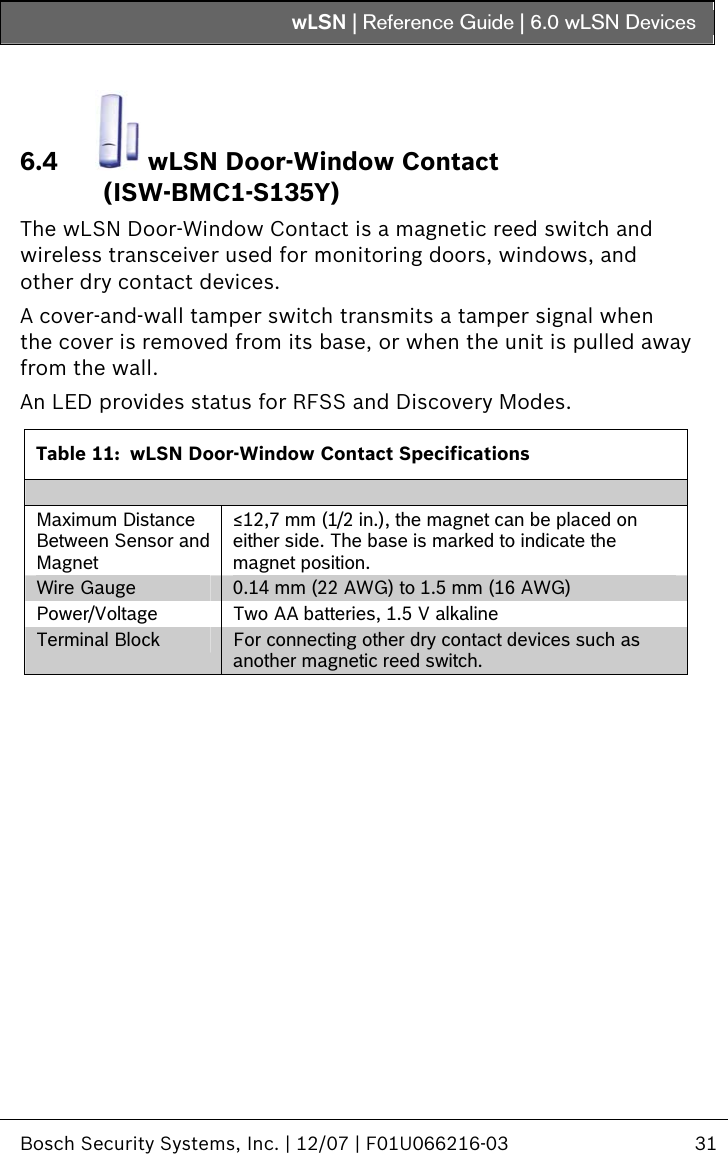 wLSN | Reference Guide |  6.0 wLSN Devices   Bosch Security Systems, Inc. | 12/07 | F01U066216-03  31  6.4  wLSN Door-Window Contact (ISW-BMC1-S135Y) The wLSN Door-Window Contact is a magnetic reed switch and wireless transceiver used for monitoring doors, windows, and other dry contact devices. A cover-and-wall tamper switch transmits a tamper signal when the cover is removed from its base, or when the unit is pulled away from the wall. An LED provides status for RFSS and Discovery Modes.  Table 11:  wLSN Door-Window Contact Specifications  Maximum Distance Between Sensor and Magnet ≤12,7 mm (1/2 in.), the magnet can be placed on either side. The base is marked to indicate the magnet position. Wire Gauge  0.14 mm (22 AWG) to 1.5 mm (16 AWG) Power/Voltage  Two AA batteries, 1.5 V alkaline Terminal Block  For connecting other dry contact devices such as another magnetic reed switch.  