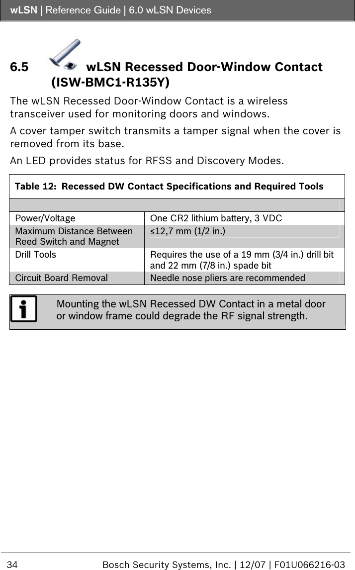 wLSN | Reference Guide |  6.0 wLSN Devices  34  Bosch Security Systems, Inc. | 12/07 | F01U066216-03  6.5  wLSN Recessed Door-Window Contact (ISW-BMC1-R135Y) The wLSN Recessed Door-Window Contact is a wireless transceiver used for monitoring doors and windows. A cover tamper switch transmits a tamper signal when the cover is removed from its base. An LED provides status for RFSS and Discovery Modes.  Table 12:  Recessed DW Contact Specifications and Required Tools  Power/Voltage  One CR2 lithium battery, 3 VDC Maximum Distance Between Reed Switch and Magnet ≤12,7 mm (1/2 in.) Drill Tools  Requires the use of a 19 mm (3/4 in.) drill bit and 22 mm (7/8 in.) spade bit Circuit Board Removal  Needle nose pliers are recommended   Mounting the wLSN Recessed DW Contact in a metal door or window frame could degrade the RF signal strength.  