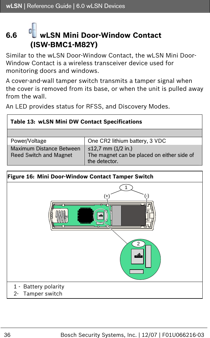wLSN | Reference Guide |  6.0 wLSN Devices  36  Bosch Security Systems, Inc. | 12/07 | F01U066216-03  6.6  wLSN Mini Door-Window Contact (ISW-BMC1-M82Y) Similar to the wLSN Door-Window Contact, the wLSN Mini Door-Window Contact is a wireless transceiver device used for monitoring doors and windows. A cover-and-wall tamper switch transmits a tamper signal when the cover is removed from its base, or when the unit is pulled away from the wall. An LED provides status for RFSS, and Discovery Modes.  Table 13:  wLSN Mini DW Contact Specifications  Power/Voltage  One CR2 lithium battery, 3 VDC Maximum Distance Between Reed Switch and Magnet ≤12,7 mm (1/2 in.) The magnet can be placed on either side of the detector.   Figure 16:  Mini Door-Window Contact Tamper Switch (+) (-)21 1 -  Battery polarity 2- Tamper switch  