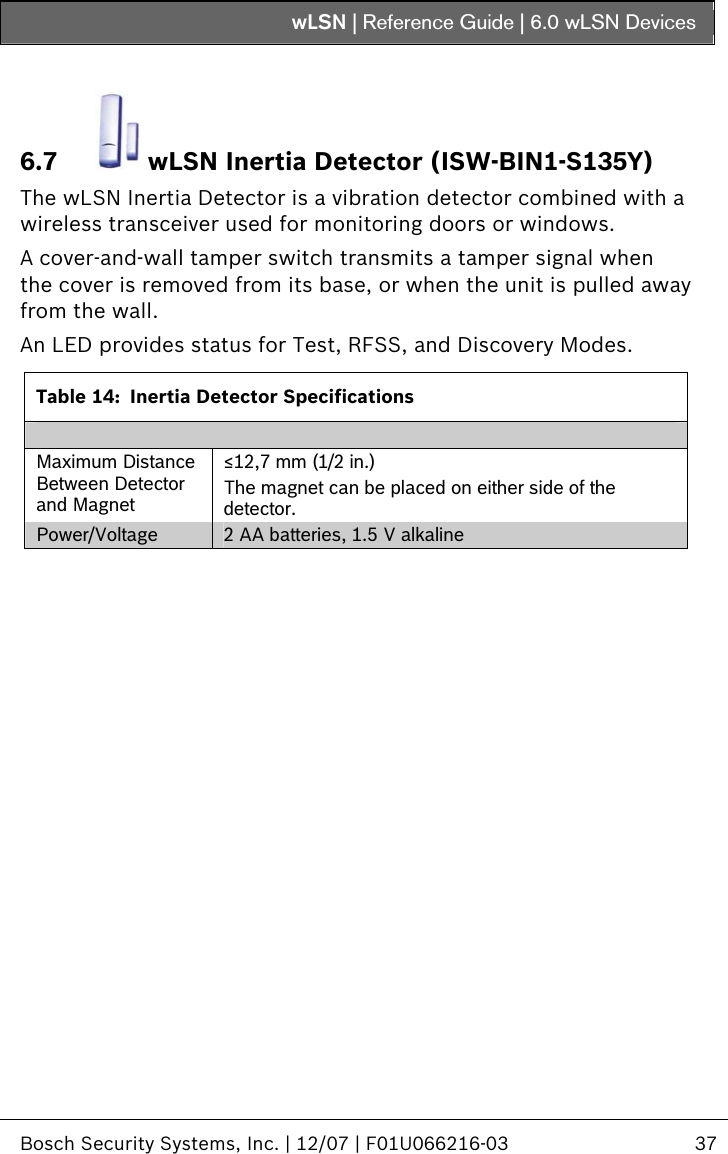 wLSN | Reference Guide |  6.0 wLSN Devices   Bosch Security Systems, Inc. | 12/07 | F01U066216-03  37  6.7  wLSN Inertia Detector (ISW-BIN1-S135Y) The wLSN Inertia Detector is a vibration detector combined with a wireless transceiver used for monitoring doors or windows. A cover-and-wall tamper switch transmits a tamper signal when the cover is removed from its base, or when the unit is pulled away from the wall. An LED provides status for Test, RFSS, and Discovery Modes.  Table 14:  Inertia Detector Specifications  Maximum Distance Between Detector and Magnet ≤12,7 mm (1/2 in.) The magnet can be placed on either side of the detector. Power/Voltage  2 AA batteries, 1.5 V alkaline    