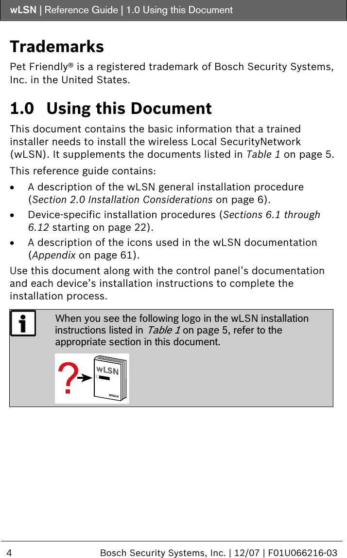 wLSN | Reference Guide |  1.0 Using this Document  4  Bosch Security Systems, Inc. | 12/07 | F01U066216-03  Trademarks Pet Friendly® is a registered trademark of Bosch Security Systems, Inc. in the United States. 1.0 Using this Document This document contains the basic information that a trained installer needs to install the wireless Local SecurityNetwork (wLSN). It supplements the documents listed in Table 1 on page 5.  This reference guide contains: • A description of the wLSN general installation procedure (Section  2.0 Installation Considerations on page 6). • Device-specific installation procedures (Sections  6.1 through  6.12 starting on page 22). • A description of the icons used in the wLSN documentation  (Appendix on page 61). Use this document along with the control panel’s documentation and each device’s installation instructions to complete the installation process.  When you see the following logo in the wLSN installation instructions listed in Table 1 on page 5, refer to the appropriate section in this document.     