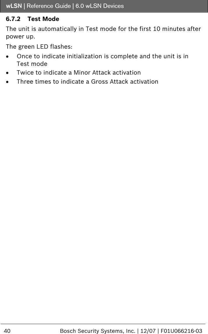 wLSN | Reference Guide |  6.0 wLSN Devices  40  Bosch Security Systems, Inc. | 12/07 | F01U066216-03  6.7.2 Test Mode The unit is automatically in Test mode for the first 10 minutes after power up. The green LED flashes: • Once to indicate initialization is complete and the unit is in Test mode • Twice to indicate a Minor Attack activation • Three times to indicate a Gross Attack activation   