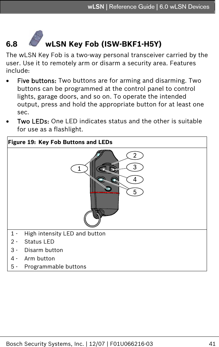 wLSN | Reference Guide |  6.0 wLSN Devices   Bosch Security Systems, Inc. | 12/07 | F01U066216-03  41   6.8  wLSN Key Fob (ISW-BKF1-H5Y) The wLSN Key Fob is a two-way personal transceiver carried by the user. Use it to remotely arm or disarm a security area. Features include: • Five buttons: Two buttons are for arming and disarming. Two buttons can be programmed at the control panel to control lights, garage doors, and so on. To operate the intended output, press and hold the appropriate button for at least one sec.  • Two LEDs: One LED indicates status and the other is suitable for use as a flashlight.  Figure 19:  Key Fob Buttons and LEDs 21435 1 -  High intensity LED and button 2 -  Status LED 3 -  Disarm button 4 -  Arm button 5 -  Programmable buttons  