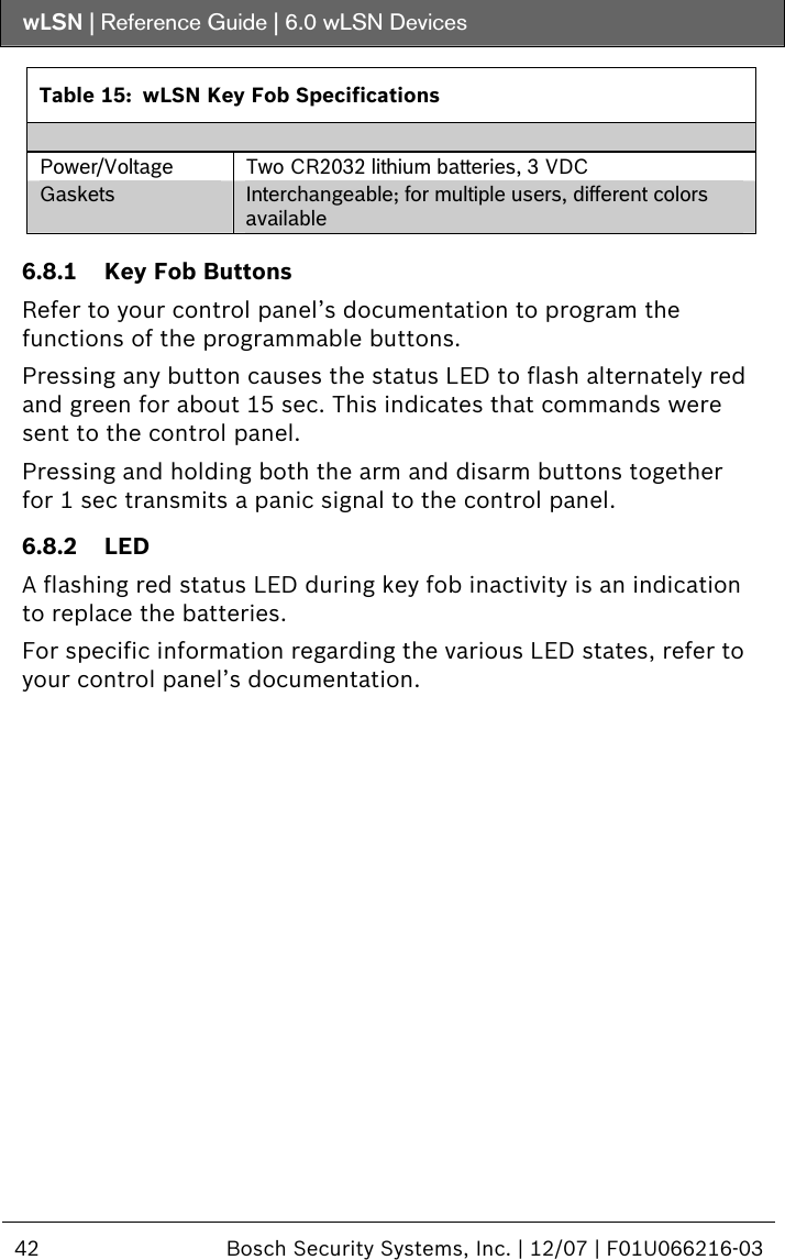 wLSN | Reference Guide |  6.0 wLSN Devices  42  Bosch Security Systems, Inc. | 12/07 | F01U066216-03   Table 15:  wLSN Key Fob Specifications  Power/Voltage  Two CR2032 lithium batteries, 3 VDC Gaskets  Interchangeable; for multiple users, different colors available   6.8.1 Key Fob Buttons Refer to your control panel’s documentation to program the functions of the programmable buttons. Pressing any button causes the status LED to flash alternately red and green for about 15 sec. This indicates that commands were sent to the control panel. Pressing and holding both the arm and disarm buttons together for 1 sec transmits a panic signal to the control panel. 6.8.2 LED A flashing red status LED during key fob inactivity is an indication to replace the batteries. For specific information regarding the various LED states, refer to your control panel’s documentation. 