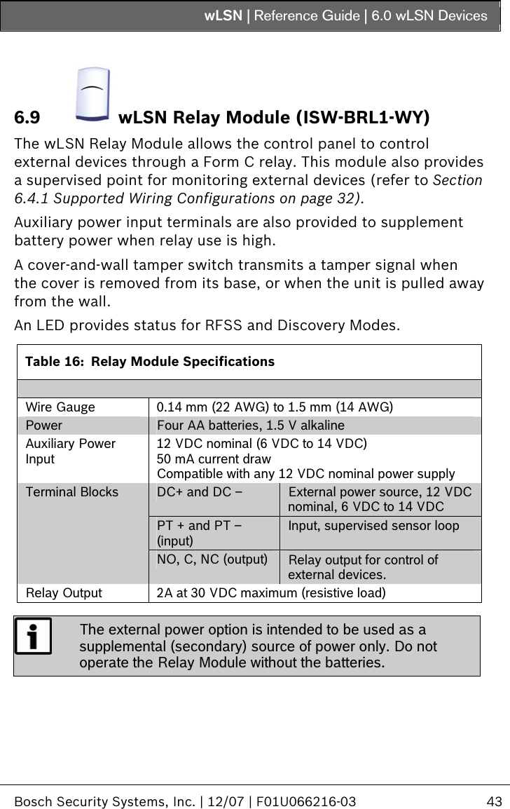 wLSN | Reference Guide |  6.0 wLSN Devices   Bosch Security Systems, Inc. | 12/07 | F01U066216-03  43  6.9   wLSN Relay Module (ISW-BRL1-WY) The wLSN Relay Module allows the control panel to control external devices through a Form C relay. This module also provides a supervised point for monitoring external devices (refer to Section  6.4.1 Supported Wiring Configurations on page 32). Auxiliary power input terminals are also provided to supplement battery power when relay use is high. A cover-and-wall tamper switch transmits a tamper signal when the cover is removed from its base, or when the unit is pulled away from the wall. An LED provides status for RFSS and Discovery Modes.  Table 16:  Relay Module Specifications  Wire Gauge  0.14 mm (22 AWG) to 1.5 mm (14 AWG) Power  Four AA batteries, 1.5 V alkaline Auxiliary Power Input 12 VDC nominal (6 VDC to 14 VDC) 50 mA current draw Compatible with any 12 VDC nominal power supply DC+ and DC –   External power source, 12 VDC nominal, 6 VDC to 14 VDC  PT + and PT – (input) Input, supervised sensor loop Terminal Blocks NO, C, NC (output)  Relay output for control of external devices. Relay Output  2A at 30 VDC maximum (resistive load)   The external power option is intended to be used as a supplemental (secondary) source of power only. Do not operate the Relay Module without the batteries. 