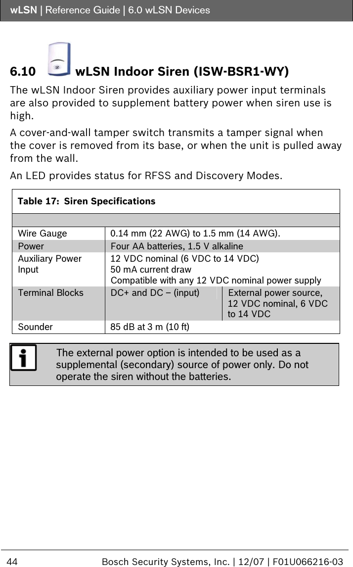 wLSN | Reference Guide |  6.0 wLSN Devices  44  Bosch Security Systems, Inc. | 12/07 | F01U066216-03   6.10  wLSN Indoor Siren (ISW-BSR1-WY) The wLSN Indoor Siren provides auxiliary power input terminals are also provided to supplement battery power when siren use is high. A cover-and-wall tamper switch transmits a tamper signal when the cover is removed from its base, or when the unit is pulled away from the wall. An LED provides status for RFSS and Discovery Modes.  Table 17:  Siren Specifications  Wire Gauge  0.14 mm (22 AWG) to 1.5 mm (14 AWG). Power  Four AA batteries, 1.5 V alkaline Auxiliary Power Input 12 VDC nominal (6 VDC to 14 VDC) 50 mA current draw Compatible with any 12 VDC nominal power supply Terminal Blocks  DC+ and DC – (input)  External power source, 12 VDC nominal, 6 VDC to 14 VDC Sounder  85 dB at 3 m (10 ft)   The external power option is intended to be used as a supplemental (secondary) source of power only. Do not operate the siren without the batteries.   