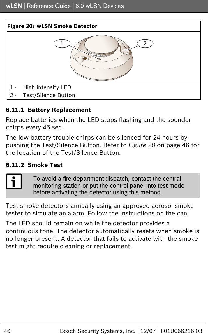 wLSN | Reference Guide |  6.0 wLSN Devices  46  Bosch Security Systems, Inc. | 12/07 | F01U066216-03    Figure 20:  wLSN Smoke Detector 1 2 1 -  High intensity LED 2 -  Test/Silence Button  6.11.1 Battery Replacement Replace batteries when the LED stops flashing and the sounder chirps every 45 sec. The low battery trouble chirps can be silenced for 24 hours by pushing the Test/Silence Button. Refer to Figure 20 on page 46 for the location of the Test/Silence Button. 6.11.2 Smoke Test  To avoid a fire department dispatch, contact the central monitoring station or put the control panel into test mode before activating the detector using this method.  Test smoke detectors annually using an approved aerosol smoke tester to simulate an alarm. Follow the instructions on the can. The LED should remain on while the detector provides a continuous tone. The detector automatically resets when smoke is no longer present. A detector that fails to activate with the smoke test might require cleaning or replacement.    