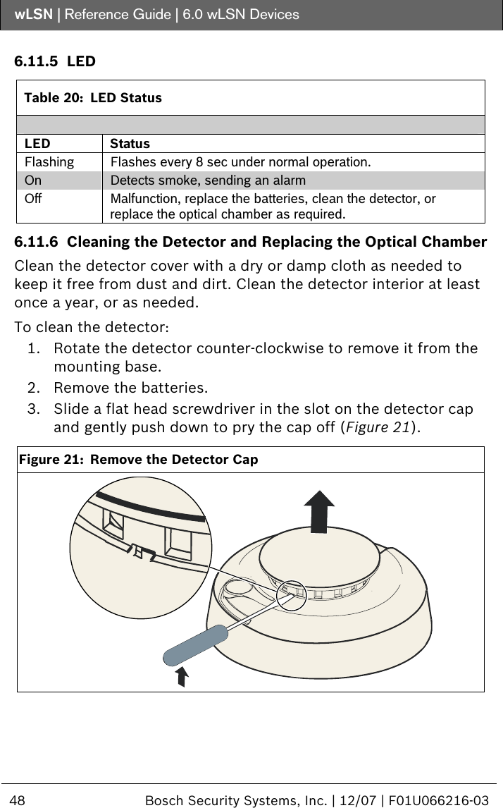 wLSN | Reference Guide |  6.0 wLSN Devices  48  Bosch Security Systems, Inc. | 12/07 | F01U066216-03   6.11.5 LED  Table 20:  LED Status  LED Status Flashing  Flashes every 8 sec under normal operation. On  Detects smoke, sending an alarm Off  Malfunction, replace the batteries, clean the detector, or replace the optical chamber as required. 6.11.6 Cleaning the Detector and Replacing the Optical Chamber Clean the detector cover with a dry or damp cloth as needed to keep it free from dust and dirt. Clean the detector interior at least once a year, or as needed.  To clean the detector: 1. Rotate the detector counter-clockwise to remove it from the mounting base. 2. Remove the batteries. 3. Slide a flat head screwdriver in the slot on the detector cap and gently push down to pry the cap off (Figure 21).  Figure 21:  Remove the Detector Cap   