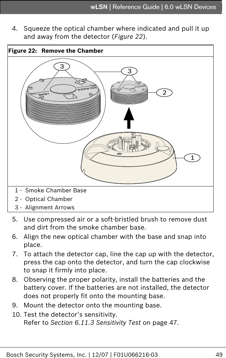 wLSN | Reference Guide |  6.0 wLSN Devices   Bosch Security Systems, Inc. | 12/07 | F01U066216-03  49   4. Squeeze the optical chamber where indicated and pull it up and away from the detector (Figure 22).  Figure 22:   Remove the Chamber 3312 1 -  Smoke Chamber Base 2 -  Optical Chamber 3 -  Alignment Arrows  5. Use compressed air or a soft-bristled brush to remove dust and dirt from the smoke chamber base. 6. Align the new optical chamber with the base and snap into place. 7. To attach the detector cap, line the cap up with the detector, press the cap onto the detector, and turn the cap clockwise to snap it firmly into place. 8. Observing the proper polarity, install the batteries and the battery cover. If the batteries are not installed, the detector does not properly fit onto the mounting base. 9. Mount the detector onto the mounting base. 10. Test the detector’s sensitivity. Refer to Section  6.11.3 Sensitivity Test on page 47. 