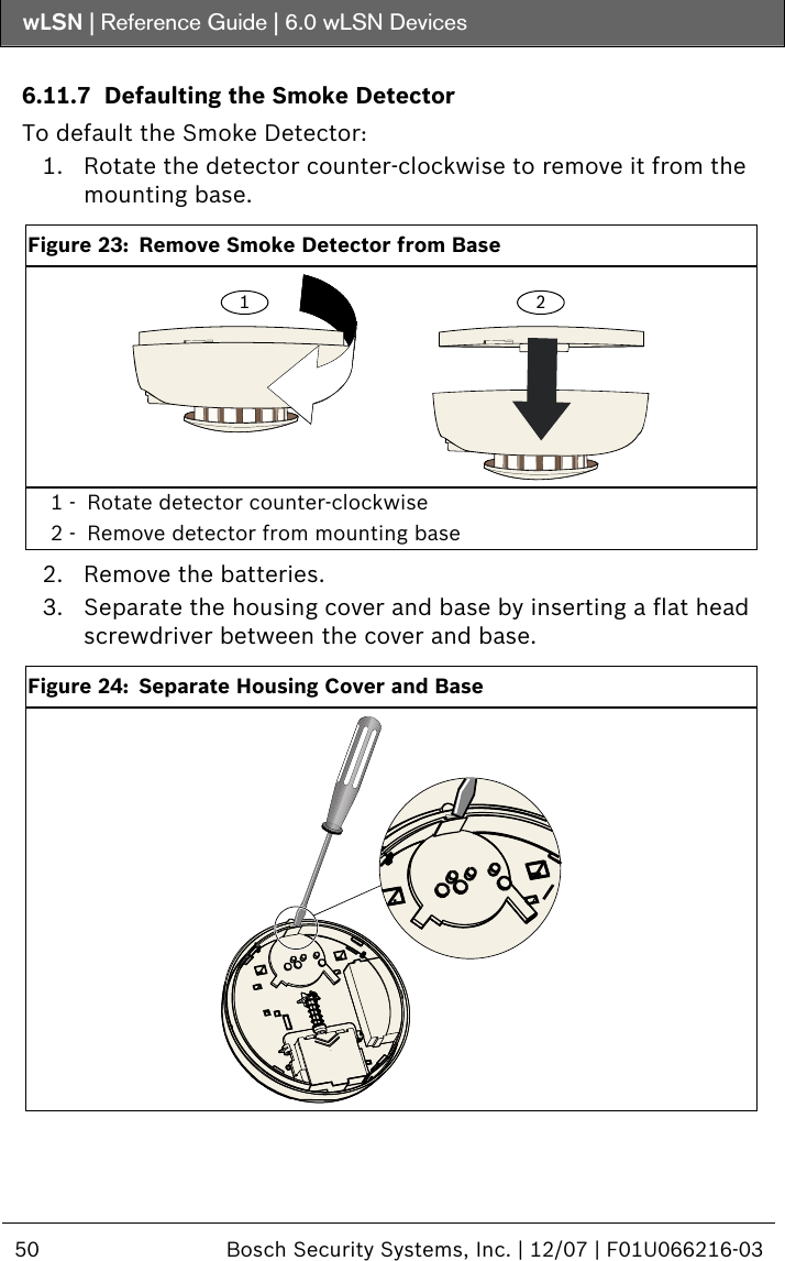 wLSN | Reference Guide |  6.0 wLSN Devices  50  Bosch Security Systems, Inc. | 12/07 | F01U066216-03   6.11.7 Defaulting the Smoke Detector To default the Smoke Detector: 1. Rotate the detector counter-clockwise to remove it from the mounting base.  Figure 23:  Remove Smoke Detector from Base 1 2 1 -  Rotate detector counter-clockwise 2 -  Remove detector from mounting base  2. Remove the batteries. 3. Separate the housing cover and base by inserting a flat head screwdriver between the cover and base.  Figure 24:  Separate Housing Cover and Base   