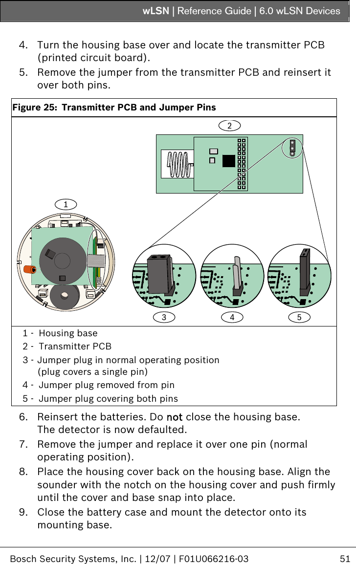 wLSN | Reference Guide |  6.0 wLSN Devices   Bosch Security Systems, Inc. | 12/07 | F01U066216-03  51   4. Turn the housing base over and locate the transmitter PCB (printed circuit board). 5. Remove the jumper from the transmitter PCB and reinsert it over both pins.  Figure 25:  Transmitter PCB and Jumper Pins 3124 5  1 -  Housing base 2 -  Transmitter PCB 3 - Jumper plug in normal operating position (plug covers a single pin) 4 -  Jumper plug removed from pin 5 -  Jumper plug covering both pins  6. Reinsert the batteries. Do not close the housing base. The detector is now defaulted. 7. Remove the jumper and replace it over one pin (normal operating position). 8. Place the housing cover back on the housing base. Align the sounder with the notch on the housing cover and push firmly until the cover and base snap into place. 9. Close the battery case and mount the detector onto its mounting base. 