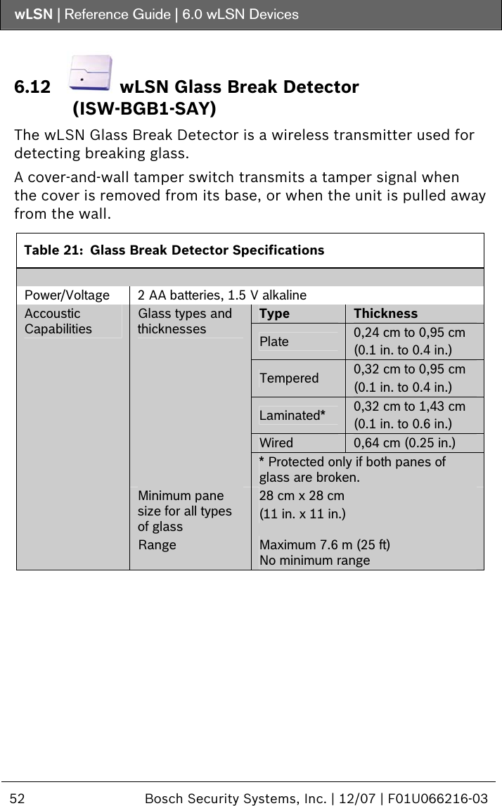 wLSN | Reference Guide |  6.0 wLSN Devices  52  Bosch Security Systems, Inc. | 12/07 | F01U066216-03  6.12  wLSN Glass Break Detector (ISW-BGB1-SAY) The wLSN Glass Break Detector is a wireless transmitter used for detecting breaking glass. A cover-and-wall tamper switch transmits a tamper signal when the cover is removed from its base, or when the unit is pulled away from the wall.  Table 21:  Glass Break Detector Specifications  Power/Voltage  2 AA batteries, 1.5 V alkaline Type  Thickness Plate  0,24 cm to 0,95 cm (0.1 in. to 0.4 in.) Tempered  0,32 cm to 0,95 cm  (0.1 in. to 0.4 in.) Laminated*  0,32 cm to 1,43 cm (0.1 in. to 0.6 in.) Wired  0,64 cm (0.25 in.) Glass types and thicknesses * Protected only if both panes of glass are broken. Minimum pane size for all types of glass 28 cm x 28 cm  (11 in. x 11 in.) Accoustic Capabilities Range  Maximum 7.6 m (25 ft) No minimum range  