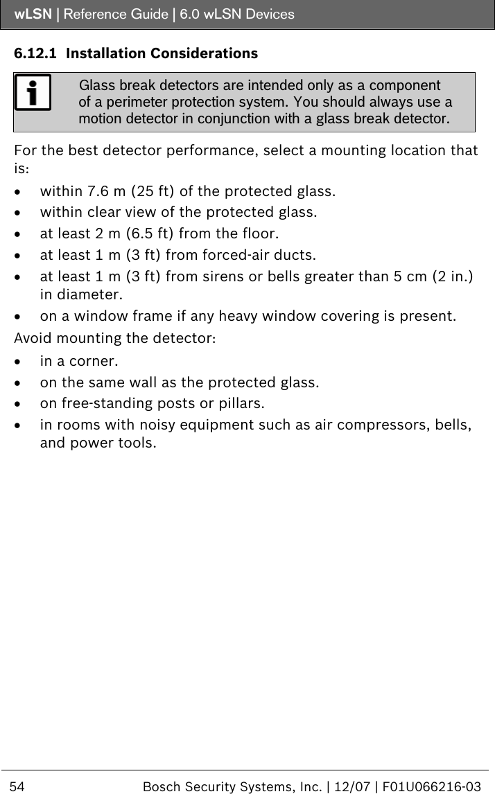 wLSN | Reference Guide |  6.0 wLSN Devices  54  Bosch Security Systems, Inc. | 12/07 | F01U066216-03  6.12.1 Installation Considerations  Glass break detectors are intended only as a component of a perimeter protection system. You should always use a motion detector in conjunction with a glass break detector.  For the best detector performance, select a mounting location that is: • within 7.6 m (25 ft) of the protected glass. • within clear view of the protected glass. • at least 2 m (6.5 ft) from the floor. • at least 1 m (3 ft) from forced-air ducts. • at least 1 m (3 ft) from sirens or bells greater than 5 cm (2 in.) in diameter. • on a window frame if any heavy window covering is present. Avoid mounting the detector: • in a corner. • on the same wall as the protected glass. • on free-standing posts or pillars. • in rooms with noisy equipment such as air compressors, bells, and power tools. 