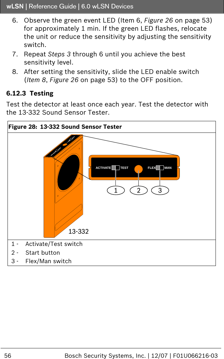 wLSN | Reference Guide |  6.0 wLSN Devices  56  Bosch Security Systems, Inc. | 12/07 | F01U066216-03  6. Observe the green event LED (Item 6, Figure 26 on page 53) for approximately 1 min. If the green LED flashes, relocate the unit or reduce the sensitivity by adjusting the sensitivity switch. 7. Repeat Steps  3 through  6 until you achieve the best sensitivity level. 8. After setting the sensitivity, slide the LED enable switch (Item 8, Figure 26 on page 53) to the OFF position. 6.12.3 Testing Test the detector at least once each year. Test the detector with the 13-332 Sound Sensor Tester.  Figure 28:  13-332 Sound Sensor Tester 1ACTIVATE TEST FLEX MAN2 313-332  1 -  Activate/Test switch 2 -  Start button 3 -  Flex/Man switch  
