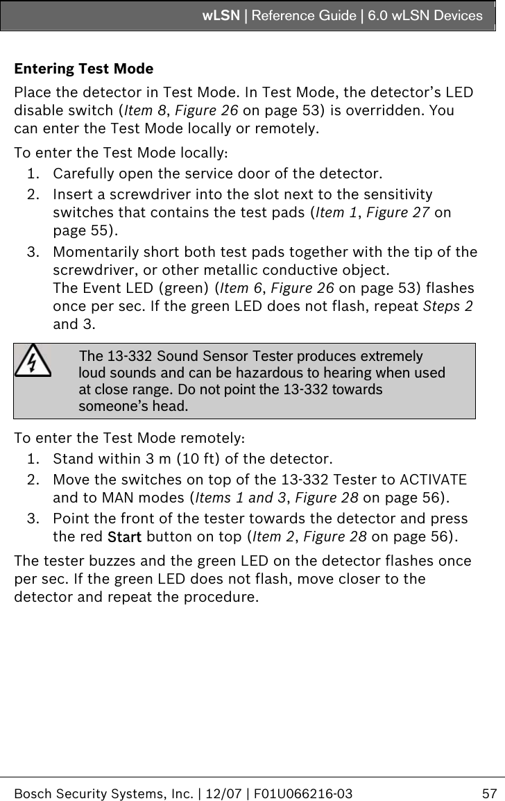 wLSN | Reference Guide |  6.0 wLSN Devices   Bosch Security Systems, Inc. | 12/07 | F01U066216-03  57  Entering Test Mode Place the detector in Test Mode. In Test Mode, the detector’s LED disable switch (Item 8, Figure 26 on page 53) is overridden. You can enter the Test Mode locally or remotely. To enter the Test Mode locally: 1. Carefully open the service door of the detector. 2. Insert a screwdriver into the slot next to the sensitivity switches that contains the test pads (Item 1, Figure 27 on page 55). 3. Momentarily short both test pads together with the tip of the screwdriver, or other metallic conductive object. The Event LED (green) (Item 6, Figure 26 on page 53) flashes once per sec. If the green LED does not flash, repeat Steps  2 and  3.  The 13-332 Sound Sensor Tester produces extremely loud sounds and can be hazardous to hearing when used at close range. Do not point the 13-332 towards someone’s head.  To enter the Test Mode remotely: 1. Stand within 3 m (10 ft) of the detector. 2. Move the switches on top of the 13-332 Tester to ACTIVATE and to MAN modes (Items 1 and 3, Figure 28 on page 56). 3. Point the front of the tester towards the detector and press the red Start button on top (Item 2, Figure 28 on page 56). The tester buzzes and the green LED on the detector flashes once per sec. If the green LED does not flash, move closer to the detector and repeat the procedure. 