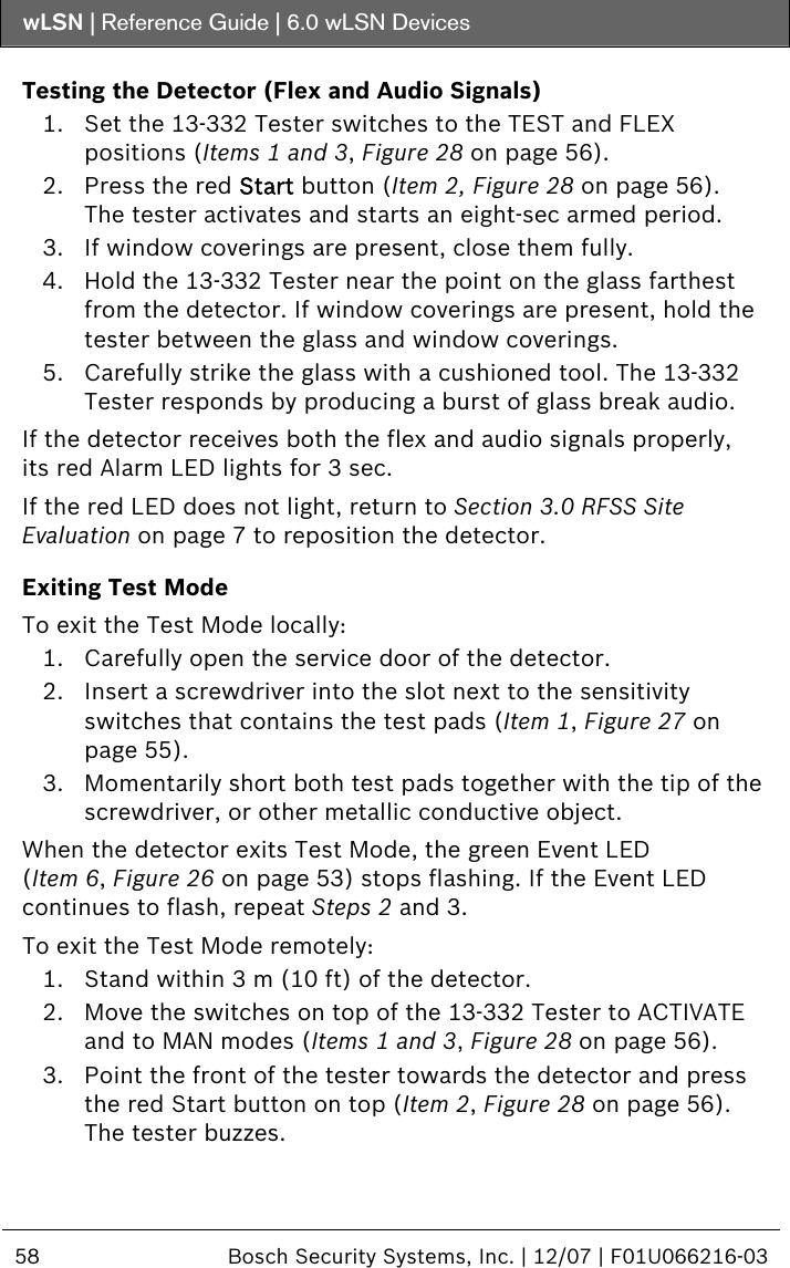 wLSN | Reference Guide |  6.0 wLSN Devices  58  Bosch Security Systems, Inc. | 12/07 | F01U066216-03  Testing the Detector (Flex and Audio Signals) 1. Set the 13-332 Tester switches to the TEST and FLEX positions (Items 1 and 3, Figure 28 on page 56). 2. Press the red Start button (Item 2, Figure 28 on page 56). The tester activates and starts an eight-sec armed period. 3. If window coverings are present, close them fully. 4. Hold the 13-332 Tester near the point on the glass farthest from the detector. If window coverings are present, hold the tester between the glass and window coverings. 5. Carefully strike the glass with a cushioned tool. The 13-332 Tester responds by producing a burst of glass break audio. If the detector receives both the flex and audio signals properly, its red Alarm LED lights for 3 sec. If the red LED does not light, return to Section  3.0 RFSS Site Evaluation on page 7 to reposition the detector. Exiting Test Mode To exit the Test Mode locally: 1. Carefully open the service door of the detector. 2. Insert a screwdriver into the slot next to the sensitivity switches that contains the test pads (Item 1, Figure 27 on page 55). 3. Momentarily short both test pads together with the tip of the screwdriver, or other metallic conductive object. When the detector exits Test Mode, the green Event LED (Item 6, Figure 26 on page 53) stops flashing. If the Event LED continues to flash, repeat Steps  2 and  3. To exit the Test Mode remotely: 1. Stand within 3 m (10 ft) of the detector. 2. Move the switches on top of the 13-332 Tester to ACTIVATE and to MAN modes (Items 1 and 3, Figure 28 on page 56). 3. Point the front of the tester towards the detector and press the red Start button on top (Item 2, Figure 28 on page 56). The tester buzzes. 