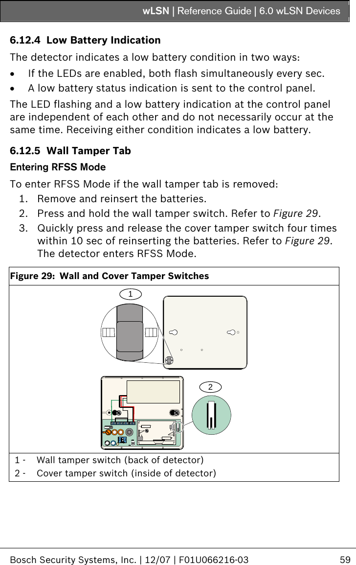 wLSN | Reference Guide |  6.0 wLSN Devices   Bosch Security Systems, Inc. | 12/07 | F01U066216-03  59  6.12.4 Low Battery Indication The detector indicates a low battery condition in two ways: • If the LEDs are enabled, both flash simultaneously every sec. • A low battery status indication is sent to the control panel. The LED flashing and a low battery indication at the control panel are independent of each other and do not necessarily occur at the same time. Receiving either condition indicates a low battery. 6.12.5 Wall Tamper Tab Entering RFSS Mode To enter RFSS Mode if the wall tamper tab is removed: 1. Remove and reinsert the batteries. 2. Press and hold the wall tamper switch. Refer to Figure 29. 3. Quickly press and release the cover tamper switch four times within 10 sec of reinserting the batteries. Refer to Figure 29. The detector enters RFSS Mode.  Figure 29:  Wall and Cover Tamper Switches 12ID:000000000RF1100E+- 1 -  Wall tamper switch (back of detector) 2 -  Cover tamper switch (inside of detector)  