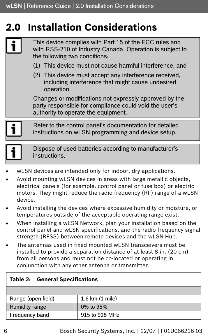 wLSN | Reference Guide |  2.0 Installation Considerations  6  Bosch Security Systems, Inc. | 12/07 | F01U066216-03  2.0 Installation Considerations  This device complies with Part 15 of the FCC rules and with RSS-210 of Industry Canada. Operation is subject to the following two conditions: (1) This device must not cause harmful interference, and (2) This device must accept any interference received, including interference that might cause undesired operation. Changes or modifications not expressly approved by the party responsible for compliance could void the user’s authority to operate the equipment.  Refer to the control panel’s documentation for detailed instructions on wLSN programming and device setup.  Dispose of used batteries according to manufacturer’s instructions.  • wLSN devices are intended only for indoor, dry applications. • Avoid mounting wLSN devices in areas with large metallic objects, electrical panels (for example: control panel or fuse box) or electric motors. They might reduce the radio-frequency (RF) range of a wLSN device. • Avoid installing the devices where excessive humidity or moisture, or temperatures outside of the acceptable operating range exist.  • When installing a wLSN Network, plan your installation based on the control panel and wLSN specifications, and the radio-frequency signal strength (RFSS) between remote devices and the wLSN Hub. • The antennas used in fixed mounted wLSN transceivers must be installed to provide a separation distance of at least 8 in. (20 cm) from all persons and must not be co-located or operating in conjunction with any other antenna or transmitter.  Table 2:  General Specifications        Range (open field)  1.6 km (1 mile) Humidity range  0% to 95%  Frequency band  915 to 928 MHz  