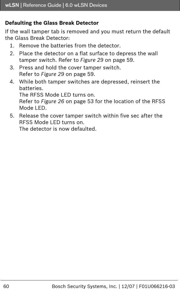 wLSN | Reference Guide |  6.0 wLSN Devices  60  Bosch Security Systems, Inc. | 12/07 | F01U066216-03   Defaulting the Glass Break Detector If the wall tamper tab is removed and you must return the default the Glass Break Detector: 1. Remove the batteries from the detector. 2. Place the detector on a flat surface to depress the wall tamper switch. Refer to Figure 29 on page 59. 3. Press and hold the cover tamper switch. Refer to Figure 29 on page 59. 4. While both tamper switches are depressed, reinsert the batteries. The RFSS Mode LED turns on. Refer to Figure 26 on page 53 for the location of the RFSS Mode LED. 5. Release the cover tamper switch within five sec after the RFSS Mode LED turns on. The detector is now defaulted. 