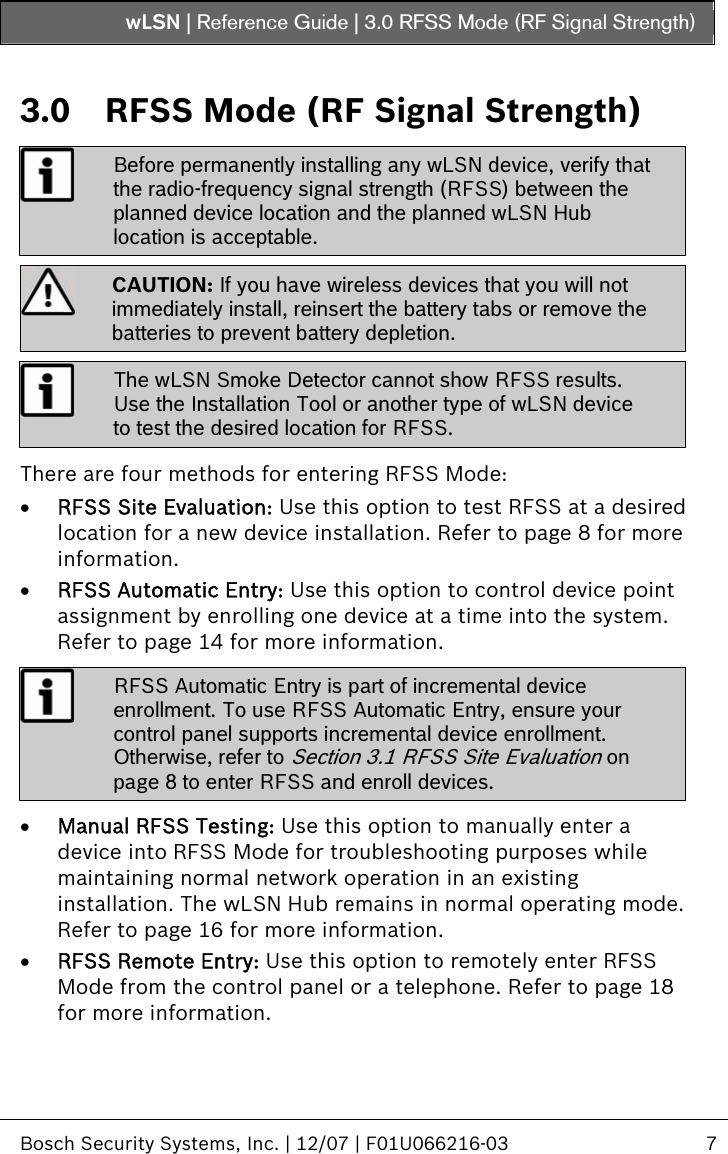 wLSN | Reference Guide |  3.0 RFSS Mode (RF Signal Strength)   Bosch Security Systems, Inc. | 12/07 | F01U066216-03  7  3.0  RFSS Mode (RF Signal Strength)  Before permanently installing any wLSN device, verify that the radio-frequency signal strength (RFSS) between the planned device location and the planned wLSN Hub location is acceptable.  CAUTION: If you have wireless devices that you will not immediately install, reinsert the battery tabs or remove the batteries to prevent battery depletion.  The wLSN Smoke Detector cannot show RFSS results. Use the Installation Tool or another type of wLSN device to test the desired location for RFSS.  There are four methods for entering RFSS Mode: • RFSS Site Evaluation: Use this option to test RFSS at a desired location for a new device installation. Refer to page 8 for more information. • RFSS Automatic Entry: Use this option to control device point assignment by enrolling one device at a time into the system. Refer to page 14 for more information.   RFSS Automatic Entry is part of incremental device enrollment. To use RFSS Automatic Entry, ensure your control panel supports incremental device enrollment. Otherwise, refer to Section  3.1 RFSS Site Evaluation on page 8 to enter RFSS and enroll devices.  • Manual RFSS Testing: Use this option to manually enter a device into RFSS Mode for troubleshooting purposes while maintaining normal network operation in an existing installation. The wLSN Hub remains in normal operating mode. Refer to page 16 for more information. • RFSS Remote Entry: Use this option to remotely enter RFSS Mode from the control panel or a telephone. Refer to page 18 for more information.  