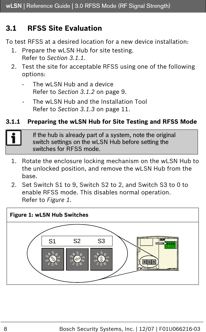 wLSN | Reference Guide |  3.0 RFSS Mode (RF Signal Strength)  8  Bosch Security Systems, Inc. | 12/07 | F01U066216-03   3.1 RFSS Site Evaluation  To test RFSS at a desired location for a new device installation: 1. Prepare the wLSN Hub for site testing. Refer to Section  3.1.1. 2. Test the site for acceptable RFSS using one of the following options: -  The wLSN Hub and a device Refer to Section  3.1.2 on page 9. -  The wLSN Hub and the Installation Tool Refer to Section  3.1.3 on page 11. 3.1.1 Preparing the wLSN Hub for Site Testing and RFSS Mode  If the hub is already part of a system, note the original switch settings on the wLSN Hub before setting the switches for RFSS mode.  1. Rotate the enclosure locking mechanism on the wLSN Hub to the unlocked position, and remove the wLSN Hub from the base. 2. Set Switch S1 to 9, Switch S2 to 2, and Switch S3 to 0 to enable RFSS mode. This disables normal operation. Refer to Figure 1.  Figure 1: wLSN Hub Switches 050505S1 S2 S3  