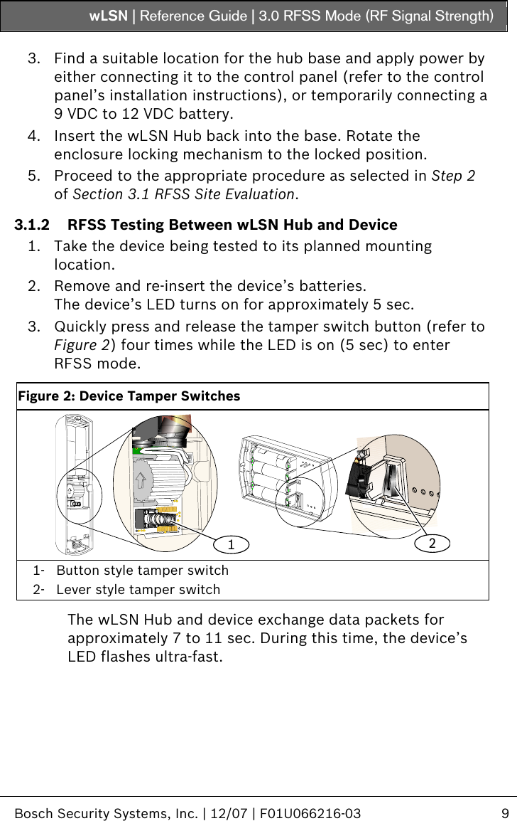 wLSN | Reference Guide |  3.0 RFSS Mode (RF Signal Strength)   Bosch Security Systems, Inc. | 12/07 | F01U066216-03  9  3. Find a suitable location for the hub base and apply power by either connecting it to the control panel (refer to the control panel’s installation instructions), or temporarily connecting a 9 VDC to 12 VDC battery.  4. Insert the wLSN Hub back into the base. Rotate the enclosure locking mechanism to the locked position. 5. Proceed to the appropriate procedure as selected in Step  2 of Section  3.1 RFSS Site Evaluation. 3.1.2 RFSS Testing Between wLSN Hub and Device 1. Take the device being tested to its planned mounting location. 2. Remove and re-insert the device’s batteries. The device’s LED turns on for approximately 5 sec. 3. Quickly press and release the tamper switch button (refer to Figure 2) four times while the LED is on (5 sec) to enter RFSS mode.  Figure 2: Device Tamper Switches 12 1- Button style tamper switch 2- Lever style tamper switch  The wLSN Hub and device exchange data packets for approximately 7 to 11 sec. During this time, the device’s LED flashes ultra-fast. 