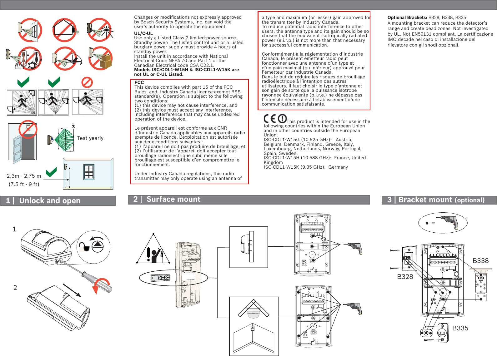 =3 | Bracket mount (optional)Changes or modiﬁ cations not expressly approved by Bosch Security Systems, Inc. can void the user’s authority to operate the equipment.UL/C-ULUse only a Listed Class 2 limited-power source.Standby power: The Listed control unit or a Listed burglary power supply must provide 4 hours of standby power.Install the unit in accordance with National Electrical Code NFPA 70 and Part 1 of the Canadian Electrical code CSA C22.1.Models ISC-CDL1-W15H &amp; ISC-CDL1-W15K are not UL or C-UL Listed.12B328B338B335FCCThis device complies with part 15 of the FCC Rules. and  Industry Canada licence-exempt RSS standard(s). Operation is subject to the following two conditions: (1) this device may not cause interference, and (2) this device must accept any interference, including interference that may cause undesired operation of the device.Le présent appareil est conforme aux CNR d’Industrie Canada applicables aux appareils radio exempts de licence. L’exploitation est autorisée aux deux conditions suivantes : (1) l’appareil ne doit pas produire de brouillage, et (2) l’utilisateur de l’appareil doit accepter tout brouillage radioélectrique subi, même si le brouillage est susceptible d’en compromettre le fonctionnement.Under Industry Canada regulations, this radio transmitter may only operate using an antenna of a type and maximum (or lesser) gain approved for the transmitter by Industry Canada. To reduce potential radio interference to other users, the antenna type and its gain should be so chosen that the equivalent isotropically radiated power (e.i.r.p.) is not more than that necessary for successful communication.Conformément à la réglementation d’Industrie Canada, le présent émetteur radio peut fonctionner avec une antenne d’un type et d’un gain maximal (ou inférieur) approuvé pour l’émetteur par Industrie Canada. Dans le but de réduire les risques de brouillage radioélectrique à l’intention des autres utilisateurs, il faut choisir le type d’antenne et son gain de sorte que la puissance isotrope rayonnée équivalente (p.i.r.e.) ne dépasse pas l’intensité nécessaire à l’établissement d’une communication satisfaisante.This product is intended for use in the following countries within the European Union and in other countries outside the European Union:ISC-CDL1-W15G (10.525 GHz):   Austria, Belgium, Denmark, Finland, Greece, Italy, Luxembourg, Netherlands, Norway, Portugal, Spain, Sweden.ISC-CDL1-W15H (10.588 GHz):  France, United KingdomISC-CDL1-W15K (9.35 GHz):  Germany2 |  Surface mount1 |  Unlock and open2,3m - 2,75 m(7.5 ft - 9 ft)Test yearlyOptional Brackets: B328, B338, B335A mounting bracket can reduce the detector’s range and create dead zones. Not investigated by UL. Not EN50131 compliant. La certiﬁ cazione IMQ decade nel caso di installazione del rilevatore con gli snodi opzionali.