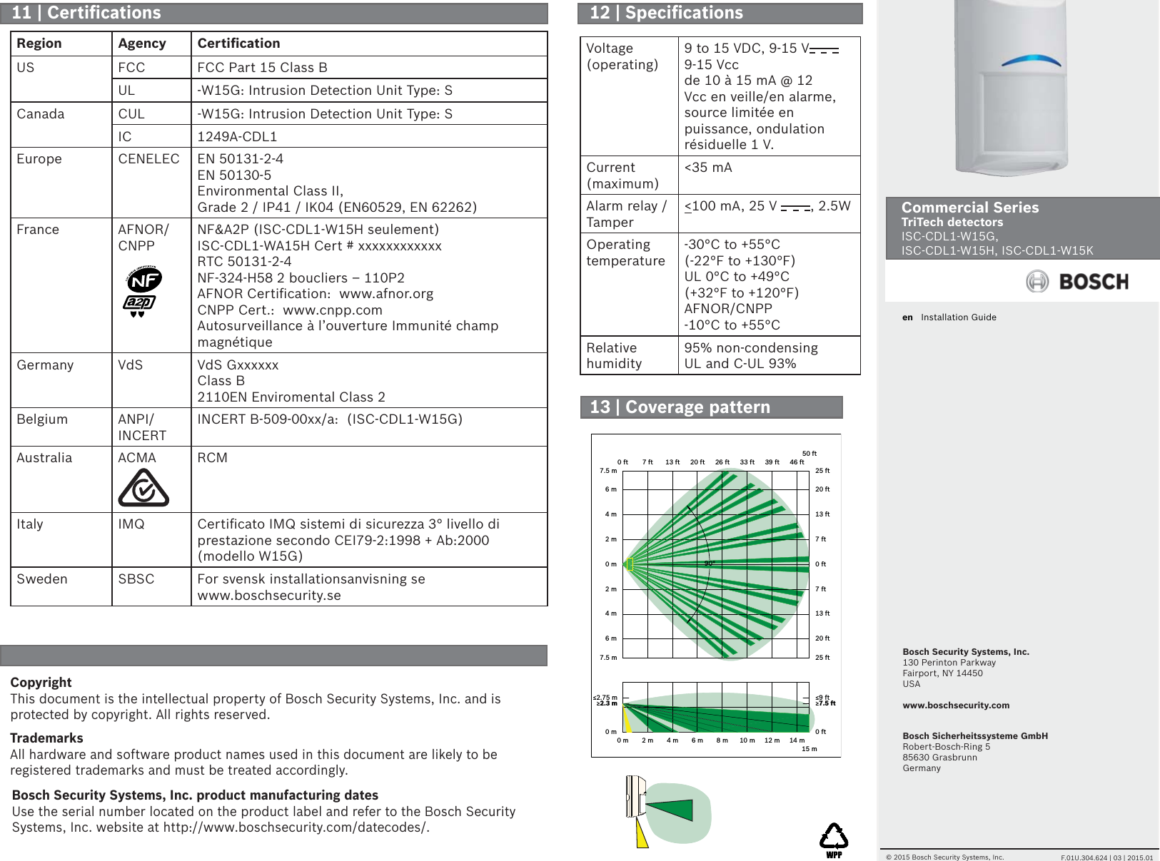 Bosch Security Systems, Inc.130 Perinton ParkwayFairport, NY 14450USAwww.boschsecurity.comen   Installation GuideCommercial Series TriTech detectors  ISC-CDL1-W15G,ISC-CDL1-W15H, ISC-CDL1-W15K© 2015 Bosch Security Systems, Inc.     F.01U.304.624 | 03 | 2015.01Bosch Sicherheitssysteme GmbHRobert-Bosch-Ring 585630 GrasbrunnGermanyVoltage (operating)9 to 15 VDC, 9-15 V9-15 Vccde 10 à 15 mA @ 12 Vcc en veille/en alarme, source limitée en puissance, ondulation résiduelle 1 V.Current (maximum)&lt;35 mAAlarm relay /Tamper&lt;100 mA, 25 V  , 2.5W         Operating temperature-30°C to +55°C (-22°F to +130°F)UL 0°C to +49°C (+32°F to +120°F)AFNOR/CNPP -10°C to +55°CRelative humidity95% non-condensingUL and C-UL 93%CopyrightThis document is the intellectual property of Bosch Security Systems, Inc. and is protected by copyright. All rights reserved.TrademarksAll hardware and software product names used in this document are likely to be registered trademarks and must be treated accordingly.Bosch Security Systems, Inc. product manufacturing datesUse the serial number located on the product label and refer to the Bosch Security Systems, Inc. website at http://www.boschsecurity.com/datecodes/.0 m 2 m 4 m 6 m 8 m 10 m15 m0 ft 7 ft 13 ft 20 ft 26 ft 33 ft50 ft0 m7.5 m6 m4 m2 m0 m2 m4 m6 m7.5 m0 ft25 ft20 ft13 ft7 ft0 ft7 ft13 ft20 ft25 ft≥2.3 m ≥7.5 ft≤2.75 m ≤9 ft12 m39 ft14 m46 ft90°Region Agency Certiﬁ cationUS FCC FCC Part 15 Class BUL -W15G: Intrusion Detection Unit Type: SCanada CUL -W15G: Intrusion Detection Unit Type: SIC 1249A-CDL1Europe CENELEC EN 50131-2-4EN 50130-5Environmental Class II, Grade 2 / IP41 / IK04 (EN60529, EN 62262)France AFNOR/CNPPNF&amp;A2P (ISC-CDL1-W15H seulement)ISC-CDL1-WA15H Cert # xxxxxxxxxxxxRTC 50131-2-4NF-324-H58 2 boucliers – 110P2AFNOR Certiﬁ cation:  www.afnor.orgCNPP Cert.:  www.cnpp.comAutosurveillance à l’ouverture Immunité champ magnétiqueGermany VdS VdS GxxxxxxClass B2110EN Enviromental Class 2Belgium ANPI/INCERTINCERT B-509-00xx/a:  (ISC-CDL1-W15G)Australia ACMA RCMItaly IMQ Certiﬁ cato IMQ sistemi di sicurezza 3° livello di prestazione secondo CEI79-2:1998 + Ab:2000 (modello W15G)Sweden SBSC For svensk installationsanvisning se www.boschsecurity.se11 | Certiﬁ cations  12 | Speciﬁ cations 13 | Coverage pattern 