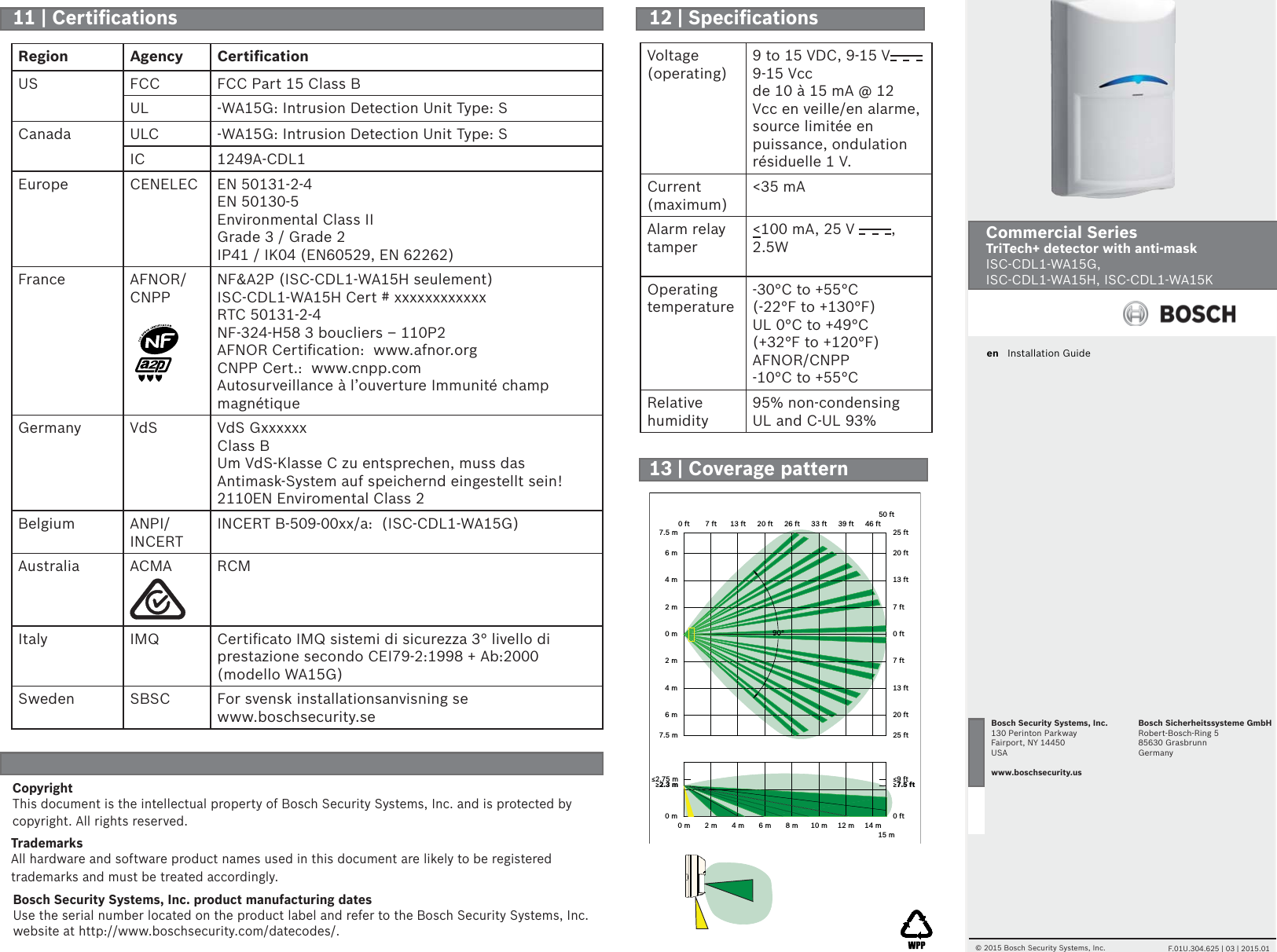 en   Installation GuideCommercial Series TriTech+ detector with anti-mask ISC-CDL1-WA15G,ISC-CDL1-WA15H, ISC-CDL1-WA15K© 2015 Bosch Security Systems, Inc.     F.01U.304.625 | 03 | 2015.01Bosch Security Systems, Inc.130 Perinton ParkwayFairport, NY 14450USAwww.boschsecurity.usBosch Sicherheitssysteme GmbHRobert-Bosch-Ring 585630 GrasbrunnGermanyVoltage (operating)9 to 15 VDC, 9-15 V9-15 Vccde 10 à 15 mA @ 12 Vcc en veille/en alarme, source limitée en puissance, ondulation résiduelle 1 V.Current (maximum)&lt;35 mAAlarm relay tamper&lt;100 mA, 25 V  , 2.5W                     Operating temperature-30°C to +55°C (-22°F to +130°F)UL 0°C to +49°C (+32°F to +120°F)AFNOR/CNPP -10°C to +55°CRelative humidity95% non-condensingUL and C-UL 93%CopyrightThis document is the intellectual property of Bosch Security Systems, Inc. and is protected by copyright. All rights reserved.TrademarksAll hardware and software product names used in this document are likely to be registered trademarks and must be treated accordingly.Bosch Security Systems, Inc. product manufacturing datesUse the serial number located on the product label and refer to the Bosch Security Systems, Inc. website at http://www.boschsecurity.com/datecodes/.Region Agency Certiﬁ cationUS FCC FCC Part 15 Class BUL -WA15G: Intrusion Detection Unit Type: SCanada ULC -WA15G: Intrusion Detection Unit Type: SIC 1249A-CDL1Europe CENELEC EN 50131-2-4EN 50130-5Environmental Class II Grade 3 / Grade 2IP41 / IK04 (EN60529, EN 62262)France AFNOR/CNPPNF&amp;A2P (ISC-CDL1-WA15H seulement)ISC-CDL1-WA15H Cert # xxxxxxxxxxxxRTC 50131-2-4NF-324-H58 3 boucliers – 110P2AFNOR Certiﬁ cation:  www.afnor.orgCNPP Cert.:  www.cnpp.comAutosurveillance à l’ouverture Immunité champ magnétiqueGermany VdS VdS GxxxxxxClass BUm VdS-Klasse C zu entsprechen, muss das Antimask-System auf speichernd eingestellt sein! 2110EN Enviromental Class 2Belgium ANPI/INCERTINCERT B-509-00xx/a:  (ISC-CDL1-WA15G)Australia ACMA RCMItaly IMQ Certiﬁ cato IMQ sistemi di sicurezza 3° livello di prestazione secondo CEI79-2:1998 + Ab:2000 (modello WA15G)Sweden SBSC For svensk installationsanvisning se www.boschsecurity.se0 m 2 m 4 m 6 m 8 m 10 m15 m0 ft 7 ft 13 ft 20 ft 26 ft 33 ft50 ft0 m7.5 m6 m4 m2 m0 m2 m4 m6 m7.5 m0 ft25 ft20 ft13 ft7 ft0 ft7 ft13 ft20 ft25 ft≥2.3 m ≥7.5 ft≤2.75 m ≤9 ft12 m39 ft14 m46 ft90°11 | Certiﬁ cations 12 | Speciﬁ cations13 | Coverage pattern