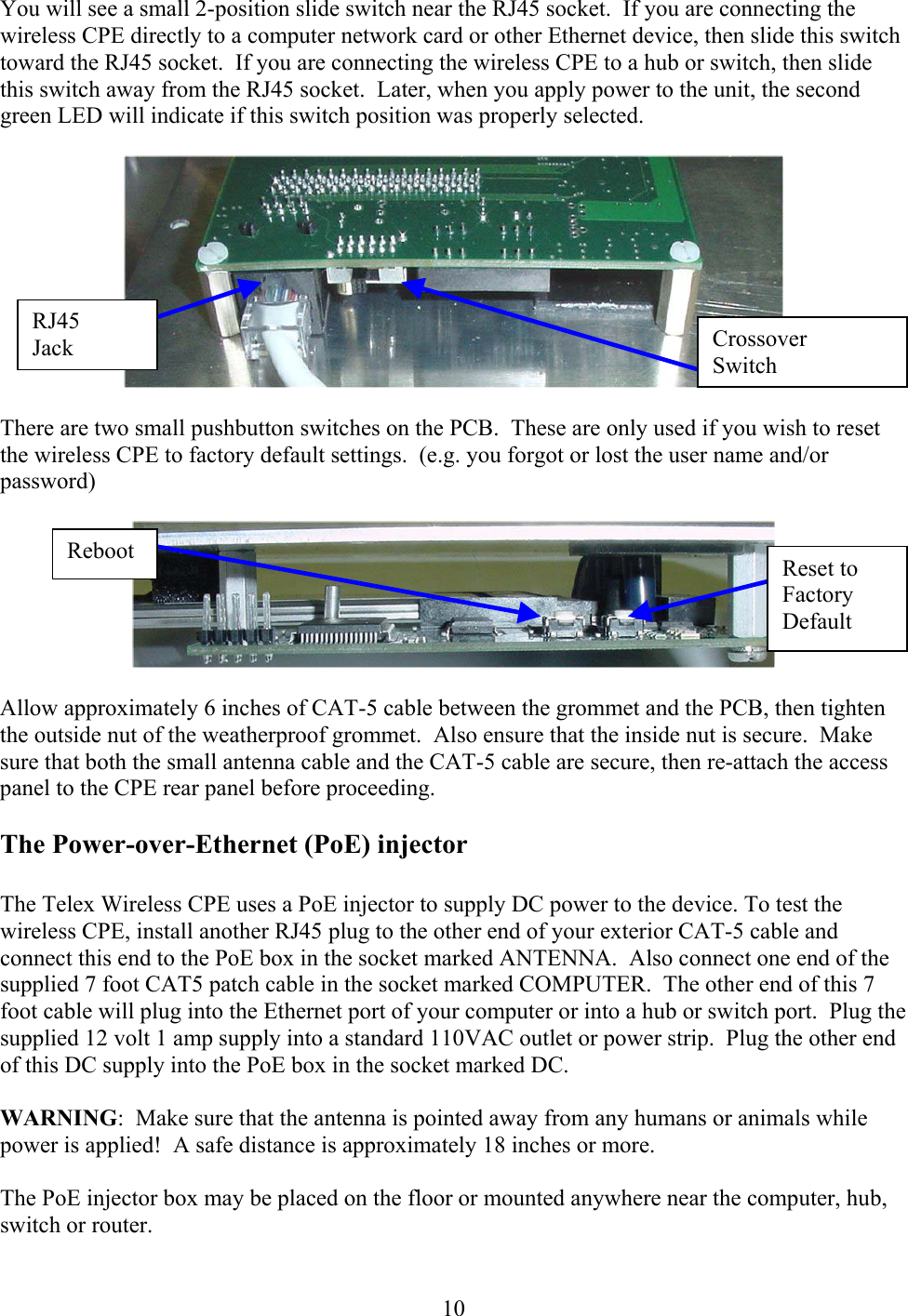  10 You will see a small 2-position slide switch near the RJ45 socket.  If you are connecting the wireless CPE directly to a computer network card or other Ethernet device, then slide this switch toward the RJ45 socket.  If you are connecting the wireless CPE to a hub or switch, then slide this switch away from the RJ45 socket.  Later, when you apply power to the unit, the second green LED will indicate if this switch position was properly selected.    There are two small pushbutton switches on the PCB.  These are only used if you wish to reset the wireless CPE to factory default settings.  (e.g. you forgot or lost the user name and/or password)    Allow approximately 6 inches of CAT-5 cable between the grommet and the PCB, then tighten the outside nut of the weatherproof grommet.  Also ensure that the inside nut is secure.  Make sure that both the small antenna cable and the CAT-5 cable are secure, then re-attach the access panel to the CPE rear panel before proceeding.  The Power-over-Ethernet (PoE) injector  The Telex Wireless CPE uses a PoE injector to supply DC power to the device. To test the wireless CPE, install another RJ45 plug to the other end of your exterior CAT-5 cable and connect this end to the PoE box in the socket marked ANTENNA.  Also connect one end of the supplied 7 foot CAT5 patch cable in the socket marked COMPUTER.  The other end of this 7 foot cable will plug into the Ethernet port of your computer or into a hub or switch port.  Plug the supplied 12 volt 1 amp supply into a standard 110VAC outlet or power strip.  Plug the other end of this DC supply into the PoE box in the socket marked DC.  WARNING:  Make sure that the antenna is pointed away from any humans or animals while power is applied!  A safe distance is approximately 18 inches or more.  The PoE injector box may be placed on the floor or mounted anywhere near the computer, hub, switch or router.  Crossover Switch RJ45 Jack Reset to Factory Default Reboot 